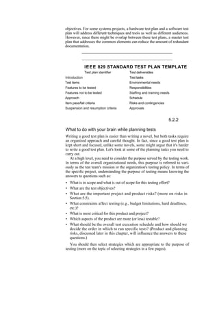 objectives. For some systems projects, a hardware test plan and a software test
plan will address different techniques and tools as well as different audiences.
However, since there might be overlap between these test plans, a master test
plan that addresses the common elements can reduce the amount of redundant
documentation.
IEEE 829 STANDARD TEST PLAN TEMPLATE
Test plan identifier Test deliverables
Introduction Test tasks
Test items Environmental needs
Features to be tested Responsibilities
Features not to be tested Staffing and training needs
Approach Schedule
Item pass/fail criteria Risks and contingencies
Suspension and resumption criteria Approvals
5.2.2
What to do with your brain while planning tests
Writing a good test plan is easier than writing a novel, but both tasks require
an organized approach and careful thought. In fact, since a good test plan is
kept short and focused, unlike some novels, some might argue that it's harder
to write a good test plan. Let's look at some of the planning tasks you need to
carry out.
At a high level, you need to consider the purpose served by the testing work.
In terms of the overall organizational needs, this purpose is referred to vari-
ously as the test team's mission or the organization's testing policy. In terms of
the specific project, understanding the purpose of testing means knowing the
answers to questions such as:
• What is in scope and what is out of scope for this testing effort?
• What are the test objectives?
• What are the important project and product risks? (more on risks in
Section 5.5).
• What constraints affect testing (e.g., budget limitations, hard deadlines,
etc.)?
• What is most critical for this product and project?
• Which aspects of the product are more (or less) testable?
• What should be the overall test execution schedule and how should we
decide the order in which to run specific tests? (Product and planning
risks, discussed later in this chapter, will influence the answers to these
questions.)
You should then select strategies which are appropriate to the purpose of
testing (more on the topic of selecting strategies in a few pages).
 