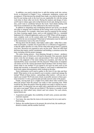 In addition, you need to decide how to split the testing work into various
levels, as discussed in Chapter 2 (e.g., component, integration, system and
acceptance). If that decision has already been made, you need to decide how to
best fit your testing work in the level you are responsible for with the testing
work done in those other test levels. During the analysis and design of tests,
you'll want to reduce gaps and overlap between levels and, during test execu-
tion, you'll want to coordinate between the levels. Such details dealing with
inter-level coordination are often addressed in the master test plan.
In addition to integrating and coordinating between test levels, you should
also plan to integrate and coordinate all the testing work to be done with the
rest of the project. For example, what items must be acquired for the testing?
Are there on-going supply issues, such as with imitation bills (i.e., simulated
banknotes) for a financial application such as an ATM? When will the program-
mers complete work on the system under test? What operations support is
required for the test environment? What kind of information must be delivered
to the maintenance team at the end of testing?
Moving down into the details, what makes a plan a plan - rather than a state-
ment of principles, a laundry list of good ideas or a collection of suggestions -
is that the author specifies in it who will do what when and (at least in a general
way) how. Resources are required to carry out the work. These are often hard
decisions that require careful consideration and building a consensus across the
team, including with the project manager.
The entire testing process - from planning through to closure - produces
information, some of which you will need to document. How precisely should
testers write the test designs, cases and procedures? How much should they
leave to the judgment of the tester during test execution, and what are the
reproducibility issues associated with this decision? What kinds of templates
can testers use for the various documents they'll produce? How do those docu-
ments relate to one another? If you intend to use tools for tasks such as test
design and execution, as discussed in Chapter 6, you'll need to understand how
those tools capture documentation while working on the plan.
Some information you'll need to gather in the form of raw data and then
distill. What metrics to do you intend to use to monitor, control and manage the
testing? Which of those metrics - and perhaps other metrics - will you use to
report your results? We'll look more closely at possible answers to those ques-
tions in Section 5.3, but a good test plan provides answers early in the project.
Finally, moving back up to a higher level, think about what would be true
about the project when the project was ready to start executing tests. What
would be true about the project when the project was ready to declare test exe-
cution done? At what point can you safely start a particular test level or phase,
test suite or test target? When can you finish it? The factors to consider in such
decisions are often called 'entry criteria' and 'exit criteria.' For such criteria,
typical factors are:
• Acquisition and supply: the availability of staff, tools, systems and other
materials required.
• Test items: the state that the items to be tested must be in to start and to
finish testing.
• Defects: the number known to be present, the arrival rate, the number pre
dicted to remain, and the number resolved.
 