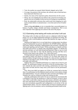• Tests: the number run, passed, failed, blocked, skipped, and so forth.
• Coverage: the portions of the test basis, the software code or both that have
been tested and which have not.
• Quality: the status of the important quality characteristics for the system.
• Money: the cost of finding the next defect in the current level of testing com
pared to the cost of finding it in the next level of testing (or in production).
• Risk: the undesirable outcomes that could result from shipping too early
(such as latent defects or untested areas) - or too late (such as loss of market
share).
When writing exit criteria, we try to remember that a successful project is a
balance of quality, budget, schedule and feature considerations. This is even
more important when applying exit criteria at the end of the project.
5.2.3 Estimating what testing will involve and what it will cost
The testing work to be done can often be seen as a subproject within the larger
project. So, we can adapt fundamental techniques of estimation for testing. We
could start with a work-breakdown structure that identifies the stages, activities
and tasks.
Starting at the highest level, we can break down a testing project into phases
using the fundamental test process identified in the ISTQB Syllabus: planning
and control; analysis and design; implementation and execution; evaluating exit
criteria and reporting; and test closure. Within each phase we identify activities
and within each activity we identify tasks and perhaps subtasks. To identify the
activities and tasks, we work both forward and backward. When we say we work
forward, we mean that we start with the planning activities and then move
forward in time step by step, asking, 'Now, what comes next?'
Working backward means that we consider the risks that we identified during
risk analysis (which we'll discuss in Section 5.5). For those risks which you
intend to address through testing, ask yourself, 'So, what activities and tasks are
required in each stage to carry out this testing?' Let's look at an example of how
you might work backward.
Suppose that you've identified performance as a major area of risk for your
product. So, performance testing is an activity in the test execution phase. You
now estimate the tasks involved with running a performance test, how long
those tasks will take and how many times you'll need to run the performance
tests.
Now, those tests didn't just appear out of thin air: someone had to develop
them. So, performance test development entails activities in test analysis, design
and implementation. You now estimate the tasks involved in developing a per-
formance test, such as writing test scripts and creating test data.
Typically, performance tests need to be run in a special test environment that
is designed to look like the production or field environment, at least in those
ways which would affect response time and resource utilization and perform-
ance tests need special tools to generate load and check response. So, perform-
ance test environment acquisition and configuration is an activity in the test
implementation phase. You now estimate tasks involved in acquiring and con-
figuring such a test environment, such as simulating performance based on the
 