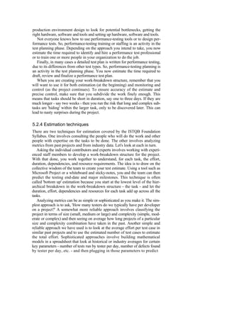 production environment design to look for potential bottlenecks, getting the
right hardware, software and tools and setting up hardware, software and tools.
Not everyone knows how to use performance-testing tools or to design per-
formance tests. So, performance-testing training or staffing is an activity in the
test planning phase. Depending on the approach you intend to take, you now
estimate the time required to identify and hire a performance test professional
or to train one or more people in your organization to do the job.
Finally, in many cases a detailed test plan is written for performance testing,
due to its differences from other test types. So, performance-testing planning is
an activity in the test planning phase. You now estimate the time required to
draft, review and finalize a performance test plan.
When you are creating your work-breakdown structure, remember that you
will want to use it for both estimation (at the beginning) and monitoring and
control (as the project continues). To ensure accuracy of the estimate and
precise control, make sure that you subdivide the work finely enough. This
means that tasks should be short in duration, say one to three days. If they are
much longer - say two weeks - then you run the risk that long and complex sub-
tasks are 'hiding' within the larger task, only to be discovered later. This can
lead to nasty surprises during the project.
5.2.4 Estimation techniques
There are two techniques for estimation covered by the ISTQB Foundation
Syllabus. One involves consulting the people who will do the work and other
people with expertise on the tasks to be done. The other involves analyzing
metrics from past projects and from industry data. Let's look at each in turn.
Asking the individual contributors and experts involves working with experi-
enced staff members to develop a work-breakdown structure for the project.
With that done, you work together to understand, for each task, the effort,
duration, dependencies, and resource requirements. The idea is to draw on the
collective wisdom of the team to create your test estimate. Using a tool such as
Microsoft Project or a whiteboard and sticky-notes, you and the team can then
predict the testing end-date and major milestones. This technique is often
called 'bottom up' estimation because you start at the lowest level of the hier-
archical breakdown in the work-breakdown structure - the task - and let the
duration, effort, dependencies and resources for each task add up across all the
tasks.
Analyzing metrics can be as simple or sophisticated as you make it. The sim-
plest approach is to ask, 'How many testers do we typically have per developer
on a project?' A somewhat more reliable approach involves classifying the
project in terms of size (small, medium or large) and complexity (simple, mod-
erate or complex) and then seeing on average how long projects of a particular
size and complexity combination have taken in the past. Another simple and
reliable approach we have used is to look at the average effort per test case in
similar past projects and to use the estimated number of test cases to estimate
the total effort. Sophisticated approaches involve building mathematical
models in a spreadsheet that look at historical or industry averages for certain
key parameters - number of tests run by tester per day, number of defects found
by tester per day, etc. - and then plugging in those parameters to predict
 