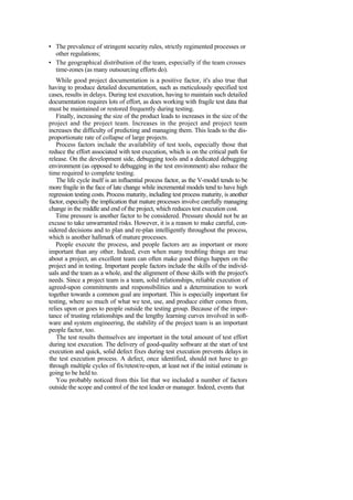 • The prevalence of stringent security rules, strictly regimented processes or
other regulations;
• The geographical distribution of the team, especially if the team crosses
time-zones (as many outsourcing efforts do).
While good project documentation is a positive factor, it's also true that
having to produce detailed documentation, such as meticulously specified test
cases, results in delays. During test execution, having to maintain such detailed
documentation requires lots of effort, as does working with fragile test data that
must be maintained or restored frequently during testing.
Finally, increasing the size of the product leads to increases in the size of the
project and the project team. Increases in the project and project team
increases the difficulty of predicting and managing them. This leads to the dis-
proportionate rate of collapse of large projects.
Process factors include the availability of test tools, especially those that
reduce the effort associated with test execution, which is on the critical path for
release. On the development side, debugging tools and a dedicated debugging
environment (as opposed to debugging in the test environment) also reduce the
time required to complete testing.
The life cycle itself is an influential process factor, as the V-model tends to be
more fragile in the face of late change while incremental models tend to have high
regression testing costs. Process maturity, including test process maturity, is another
factor, especially the implication that mature processes involve carefully managing
change in the middle and end of the project, which reduces test execution cost.
Time pressure is another factor to be considered. Pressure should not be an
excuse to take unwarranted risks. However, it is a reason to make careful, con-
sidered decisions and to plan and re-plan intelligently throughout the process,
which is another hallmark of mature processes.
People execute the process, and people factors are as important or more
important than any other. Indeed, even when many troubling things are true
about a project, an excellent team can often make good things happen on the
project and in testing. Important people factors include the skills of the individ-
uals and the team as a whole, and the alignment of those skills with the project's
needs. Since a project team is a team, solid relationships, reliable execution of
agreed-upon commitments and responsibilities and a determination to work
together towards a common goal are important. This is especially important for
testing, where so much of what we test, use, and produce either comes from,
relies upon or goes to people outside the testing group. Because of the impor-
tance of trusting relationships and the lengthy learning curves involved in soft-
ware and system engineering, the stability of the project team is an important
people factor, too.
The test results themselves are important in the total amount of test effort
during test execution. The delivery of good-quality software at the start of test
execution and quick, solid defect fixes during test execution prevents delays in
the test execution process. A defect, once identified, should not have to go
through multiple cycles of fix/retest/re-open, at least not if the initial estimate is
going to be held to.
You probably noticed from this list that we included a number of factors
outside the scope and control of the test leader or manager. Indeed, events that
 