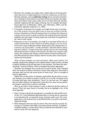 • Dynamic: For example, you might create a lightweight set of testing guide
lines that focus on rapid adaptation or known weaknesses in software.
Dynamic strategies, such as exploratory testing, have in common concentrat
ing on finding as many defects as possible during test execution and adapt
ing to the realities of the system under test as it is when delivered, and they
typically emphasize the later stages of testing. See, for example, the attack-
based approach of [Whittaker, 2002] and [Whittaker, 2003] and the
exploratory approach of [Kaner et al., 2002].
• Consultative or directed: For example, you might ask the users or develop
ers of the system to tell you what to test or even rely on them to do the
testing. Consultative or directed strategies have in common the reliance on
a group of non-testers to guide or perform the testing effort and typically
emphasize the later stages of testing simply due to the lack of recognition of
the value of early testing.
• Regression-averse: For example, you might try to automate all the tests of
system functionality so that, whenever anything changes, you can re-run
every test to ensure nothing has broken. Regression-averse strategies have in
common a set of procedures - usually automated - that allow them to detect
regression defects. A regression-averse strategy may involve automating
functional tests prior to release of the function, in which case it requires early
testing, but sometimes the testing is almost entirely focused on testing func
tions that already have been released, which is in some sense a form of post-
release test involvement.
Some of these strategies are more preventive, others more reactive. For
example, analytical test strategies involve upfront analysis of the test basis, and tend
to identify problems in the test basis prior to test execution. This allows the early -
and cheap - removal of defects. That is a strength of preventive approaches.
Dynamic test strategies focus on the test execution period. Such strategies
allow the location of defects and defect clusters that might have been hard to
anticipate until you have the actual system in front of you. That is a strength of
reactive approaches.
Rather than see the choice of strategies, particularly the preventive or reac-
tive strategies, as an either/or situation, we'll let you in on the worst-kept secret
of testing (and many other disciplines): There is no one best way. We suggest
that you adopt whatever test approaches make the most sense in your particu-
lar situation, and feel free to borrow and blend.
How do you know which strategies to pick or blend for the best chance of
success? There are many factors to consider, but let us highlight a few of the
most important:
• Risks: Testing is about risk management, so consider the risks and the level
of risk. For a well-established application that is evolving slowly, regression
is an important risk, so regression-averse strategies make sense. For a new
application, a risk analysis may reveal different risks if you pick a risk-based
analytical strategy.
• Skills: Strategies must not only be chosen, they must also be executed. So,
you have to consider which skills your testers possess and lack. A standard-
compliant strategy is a smart choice when you lack the time and skills in your
team to create your own approach.
 