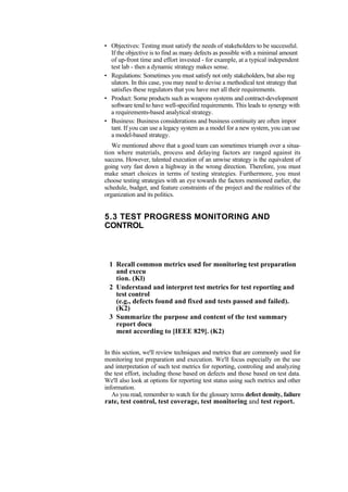 • Objectives: Testing must satisfy the needs of stakeholders to be successful.
If the objective is to find as many defects as possible with a minimal amount
of up-front time and effort invested - for example, at a typical independent
test lab - then a dynamic strategy makes sense.
• Regulations: Sometimes you must satisfy not only stakeholders, but also reg
ulators. In this case, you may need to devise a methodical test strategy that
satisfies these regulators that you have met all their requirements.
• Product: Some products such as weapons systems and contract-development
software tend to have well-specified requirements. This leads to synergy with
a requirements-based analytical strategy.
• Business: Business considerations and business continuity are often impor
tant. If you can use a legacy system as a model for a new system, you can use
a model-based strategy.
We mentioned above that a good team can sometimes triumph over a situa-
tion where materials, process and delaying factors are ranged against its
success. However, talented execution of an unwise strategy is the equivalent of
going very fast down a highway in the wrong direction. Therefore, you must
make smart choices in terms of testing strategies. Furthermore, you must
choose testing strategies with an eye towards the factors mentioned earlier, the
schedule, budget, and feature constraints of the project and the realities of the
organization and its politics.
5.3 TEST PROGRESS MONITORING AND
CONTROL
1 Recall common metrics used for monitoring test preparation
and execu
tion. (Kl)
2 Understand and interpret test metrics for test reporting and
test control
(e.g., defects found and fixed and tests passed and failed).
(K2)
3 Summarize the purpose and content of the test summary
report docu
ment according to [IEEE 829]. (K2)
In this section, we'll review techniques and metrics that are commonly used for
monitoring test preparation and execution. We'll focus especially on the use
and interpretation of such test metrics for reporting, controling and analyzing
the test effort, including those based on defects and those based on test data.
We'll also look at options for reporting test status using such metrics and other
information.
As you read, remember to watch for the glossary terms defect density, failure
rate, test control, test coverage, test monitoring and test report.
 