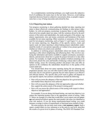 As a complementary monitoring technique, you might assess the subjective
level of confidence the testers have in the test items. However, avoid making
important decisions based on subjective assessments alone, as people's impres-
sions have a way of being inaccurate and colored by bias.
5.3.2 Reporting test status
Test progress monitoring is about gathering detailed test data; reporting test
status is about effectively communicating our findings to other project stake-
holders. As with test progress monitoring, in practice there is wide variability
observed in how people report test status, with the variations driven by the pref-
erences of the testers and stakeholders, the needs and goals of the project, reg-
ulatory requirements, time and money constraints and limitations of the tools
available for test status reporting. Often variations or summaries of the metrics
used for test progress monitoring, such as Figure 5.1 and Figure 5.2, are used
for test status reporting, too. Regardless of the specific metrics, charts and
reports used, test status reporting is about helping project stakeholders under-
stand the results of a test period, especially as it relates to key project goals and
whether (or when) exit criteria were satisfied.
In addition to notifying project stakeholders about test results, test status
reporting is often about enlightening and influencing them. This involves ana-
lyzing the information and metrics available to support conclusions, recommen-
dations, and decisions about how to guide the project forward or to take other
actions. For example, we might estimate the number of defects remaining to be
discovered, present the costs and benefits of delaying a release date to allow for
further testing, assess the remaining product and project risks and offer an
opinion on the confidence the stakeholders should have in the quality of the
system under test.
You should think about test status reporting during the test planning and
preparation periods, since you will often need to collect specific metrics during
and at the end of a test period to generate the test status reports in an effective
and efficient fashion. The specific data you'll want to gather will depend on
your specific reports, but common considerations include the following:
• How will you assess the adequacy of the test objectives for a given test level
and whether those objectives were achieved?
• How will you assess the adequacy of the test approaches taken and whether
they support the achievement of the project's testing goals?
• How will you assess the effectiveness of the testing with respect to these
objectives and approaches?
For example, if you are doing risk-based testing, one main test objective is to
subject the important product risks to the appropriate extent of testing. Table
5.1 shows an example of a chart that would allow you to report your test cover-
age and unresolved defects against the main product risk areas you identified in
your risk analysis. If you are doing requirements-based testing, you could
measure coverage in terms of requirements or functional areas instead of risks.
On some projects, the test team must create a test summary report. Such a
report, created either at a key milestone or at the end of a test level, describes
the results of a given level or phase of testing. The IEEE 829 Standard Test
 