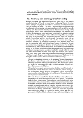 As you read this section, you'll encounter the terms code, debugging,
development of software, requirement, review, test basis, test case, testing
and test objective.
1.2.1 The driving test - an analogy for software testing
We have spent some time describing why we need to test, but we have not dis-
cussed what testing is. What do we mean by the word testing? We use the words
test and testing in everyday life and earlier we said testing could be described as
'checking the software is OK'. That is not a detailed enough definition to help
us understand software testing. Let's use an analogy to help us: driving tests. In
a driving test, the examiner critically assesses the candidate's driving, noting
every mistake, large or small, made by the driver under test. The examiner takes
the driver through a route which tests many possible driving activities, such as
road junctions of different types, control and maneuvering of the car, ability to
stop safely in an emergency, and awareness of the road, other road users and
hazards. Some of the activities must be tested. For example, in the UK, an
emergency stop test is always carried out, with the examiner simulating the
moment of emergency by hitting the dashboard at which point the driver must
stop the car quickly, safely and without loss of control. At the end of the test,
the examiner makes a judgment about the driver's performance. Has the driver
passed the test or failed? The examiner bases the judgment on the number and
severity of the failures identified, and also whether the driver has been able to
meet the driving requirements. A single severe fault is enough to fail the whole
test, but a small number of minor faults might still mean the test is passed.
Many minor faults would reduce the confidence of the examiner in the quality
—of the driving to the point where the driver cannot pass. The format of the
driving test and the conduct of the examiner are worth considering:
• The test is planned and prepared for. In advance of the test, the examiner
has planned a series of routes which cover the key driving activities to allow
a thorough assessment of the driver's performance. The drivers under test do
not know what route they will be asked to take in advance, although they
know the requirements of the test.
• The test has known goals - assessing whether the driver is sufficiently safe to
be allowed to drive by themselves without an instructor, without endanger
ing themselves or others. There are clear pass/fail criteria, based on the
number and severity of faults, but the confidence of the examiner in the
driving is also taken into account.
• The test is therefore carried out to show that the driver satisfies the require
ments for driving and to demonstrate that they are fit to drive. The examiner
looks for faults in the driving. The time for the test is limited, so it is not a
complete test of the driver's abilities, but it is representative and allows the
examiner to make a risk-based decision about the driver. All the drivers are
tested in an equivalent way and the examiner is neutral and objective. The
examiner will log factual observations which enable a risk assessment to be
made about the driving. Based on this, a driver who passes will be given a
form enabling him to apply for a full driving license. A driver who fails will
get a report with a list of faults and areas to improve before retaking the test.
 