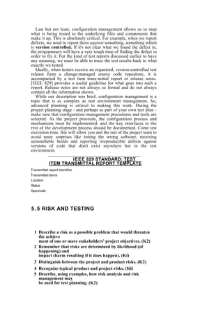 Last but not least, configuration management allows us to map
what is being tested to the underlying files and components that
make it up. This is absolutely critical. For example, when we report
defects, we need to report them against something, something which
is version controlled. If it's not clear what we found the defect in,
the programmers will have a very tough time of finding the defect in
order to fix it. For the kind of test reports discussed earlier to have
any meaning, we must be able to trace the test results back to what
exactly we tested.
Ideally, when testers receive an organized, version-controlled test
release from a change-managed source code repository, it is
accompanied by a test item trans-mittal report or release notes.
[IEEE 829] provides a useful guideline for what goes into such a
report. Release notes are not always so formal and do not always
contain all the information shown.
While our description was brief, configuration management is a
topic that is as complex as test environment management. So,
advanced planning is critical to making this work. During the
project planning stage - and perhaps as part of your own test plan -
make sure that configuration management procedures and tools are
selected. As the project proceeds, the configuration process and
mechanisms must be implemented, and the key interfaces to the
rest of the development process should be documented. Come test
execution time, this will allow you and the rest of the project team to
avoid nasty surprises like testing the wrong software, receiving
uninstallable builds and reporting irreproducible defects against
versions of code that don't exist anywhere but in the test
environment.
IEEE 829 STANDARD: TEST
ITEM TRANSMITTAL REPORT TEMPLATE
Transmittal report identifier
Transmitted items
Location
Status
Approvals
5.5 RISK AND TESTING
1 Describe a risk as a possible problem that would threaten
the achieve
ment of one or more stakeholders' project objectives. (K2)
2 Remember that risks are determined by likelihood (of
happening) and
impact (harm resulting if it does happen). (Kl)
3 Distinguish between the project and product risks. (K2)
4 Recognize typical product and project risks. (Kl)
5 Describe, using examples, how risk analysis and risk
management may
be used for test planning. (K2)
 