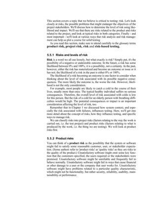 This section covers a topic that we believe is critical to testing: risk. Let's look
closely at risks, the possible problems that might endanger the objectives of the
project stakeholders. We'll discuss how to determine the level of risk using like-
lihood and impact. We'll see that there are risks related to the product and risks
related to the project, and look at typical risks in both categories. Finally - and
most important - we'll look at various ways that risk analysis and risk manage-
ment can help us plot a course for solid testing
As you read this section, make sure to attend carefully to the glossary terms
product risk, project risk, risk and risk-based testing.
5.5.1 Risks and levels of risk
Risk is a word we all use loosely, but what exactly is risk? Simply put, it's the
possibility of a negative or undesirable outcome. In the future, a risk has some
likelihood between 0% and 100%; it is a possibility, not a certainty. In the past,
however, either the risk has materialized and become an outcome or issue or it
has not; the likelihood of a risk in the past is either 0% or 100%.
The likelihood of a risk becoming an outcome is one factor to consider when
thinking about the level of risk associated with its possible negative conse-
quences. The more likely the outcome is, the worse the risk. However, likeli-
hood is not the only consideration.
For example, most people are likely to catch a cold in the course of their
lives, usually more than once. The typical healthy individual suffers no serious
consequences. Therefore, the overall level of risk associated with colds is low
for this person. But the risk of a cold for an elderly person with breathing diffi-
culties would be high. The potential consequences or impact is an important
consideration affecting the level of risk, too.
Remember that in Chapter 1 we discussed how system context, and espe-
cially the risk associated with failures, influences testing. Here, we'll get into
more detail about the concept of risks, how they influence testing, and specific
ways to manage risk.
We can classify risks into project risks (factors relating to the way the work is
carried out, i.e. the test project) and product risks (factors relating to what is
produced by the work, i.e. the thing we are testing). We will look at product
risks first.
5.5.2 Product risks
You can think of a product risk as the possibility that the system or software
might fail to satisfy some reasonable customer, user, or stakeholder expecta-
tion. (Some authors refer to 'product risks' as 'quality risks' as they are risks to
the quality of the product.) Unsatisfactory software might omit some key func-
tion that the customers specified, the users required or the stakeholders were
promised. Unsatisfactory software might be unreliable and frequently fail to
behave normally. Unsatisfactory software might fail in ways that cause financial
or other damage to a user or the company that user works for. Unsatisfactory
software might have problems related to a particular quality characteristic,
which might not be functionality, but rather security, reliability, usability, main-
tainability or performance.
 