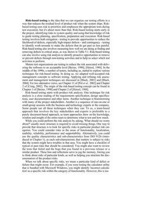 Risk-based testing is the idea that we can organize our testing efforts in a
way that reduces the residual level of product risk when the system ships. Risk-
based testing uses risk to prioritize and emphasize the appropriate tests during
test execution, but it's about more than that. Risk-based testing starts early in
the project, identifying risks to system quality and using that knowledge of risk
to guide testing planning, specification, preparation and execution. Risk-based
testing involves both mitigation - testing to provide opportunities to reduce the
likelihood of defects, especially high-impact defects - and contingency - testing
to identify work-arounds to make the defects that do get past us less painful.
Risk-based testing also involves measuring how well we are doing at finding and
removing defects in critical areas, as was shown in Table 5.1. Risk-based testing
can also involve using risk analysis to identify proactive opportunities to remove
or prevent defects through non-testing activities and to help us select which test
activities to perform.
Mature test organizations use testing to reduce the risk associated with deliv-
ering the software to an acceptable level [Beizer, 1990], [Hetzel, 1988]. In the
middle of the 1990s, a number of testers, including us, started to explore various
techniques for risk-based testing. In doing so, we adapted well-accepted risk
management concepts to software testing. Applying and refining risk assess-
ment and management techniques are discussed in [Black, 2001] and [Black,
2004]. For two alternative views, see Chapter 11 of [Pol et al., 2002] and Chapter
2 of [Craig, 2002]. The origin of the risk-based testing concept can be found in
Chapter 1 of [Beizer, 1990] and Chapter 2 of [Hetzel, 1988].
Risk-based testing starts with product risk analysis. One technique for risk
analysis is a close reading of the requirements specification, design specifica-
tions, user documentation and other items. Another technique is brainstorming
with many of the project stakeholders. Another is a sequence of one-on-one or
small-group sessions with the business and technology experts in the company.
Some people use all these techniques when they can. To us, a team-based
approach that involves the key stakeholders and experts is preferable to a
purely document-based approach, as team approaches draw on the knowledge,
wisdom and insight of the entire team to determine what to test and how much.
While you could perform the risk analysis by asking, 'What should we worry
about?' usually more structure is required to avoid missing things. One way to
provide that structure is to look for specific risks in particular product risk cat-
egories. You could consider risks in the areas of functionality, localization,
usability, reliability, performance and supportability. Alternatively, you could
use the quality characteristics and sub-characteristics from ISO 9126 (intro-
duced in Chapter 1), as each sub-characteristic that matters is subject to risks
that the system might have troubles in that area. You might have a checklist of
typical or past risks that should be considered. You might also want to review
the tests that failed and the bugs that you found in a previous release or a
similar product. These lists and reflections serve to jog the memory, forcing you
to think about risks of particular kinds, as well as helping you structure the doc-
umentation of the product risks.
When we talk about specific risks, we mean a particular kind of defect or
failure that might occur. For example, if you were testing the calculator utility
that is bundled with Microsoft Windows, you might identify 'incorrect calcula-
tion' as a specific risk within the category of functionality. However, this is too
 
