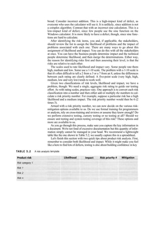 broad. Consider incorrect addition. This is a high-impact kind of defect, as
everyone who uses the calculator will see it. It is unlikely, since addition is not
a complex algorithm. Contrast that with an incorrect sine calculation. This is a
low-impact kind of defect, since few people use the sine function on the
Windows calculator. It is more likely to have a defect, though, since sine func-
tions are hard to calculate.
After identifying the risk items, you and, if applicable, the stakeholders,
should review the list to assign the likelihood of problems and the impact of
problems associated with each one. There are many ways to go about this
assignment of likelihood and impact. You can do this with all the stakeholders
at once. You can have the business people determine impact and the technical
people determine likelihood, and then merge the determinations. Either way,
the reason for identifying risks first and then assessing their level, is that the
risks are relative to each other.
The scales used to rate likelihood and impact vary. Some people rate them
high, medium and low. Some use a 1-10 scale. The problem with a 1-10 scale is
that it's often difficult to tell a 2 from a 3 or a 7 from an 8, unless the differences
between each rating are clearly defined. A five-point scale (very high, high,
medium, low and very low) tends to work well.
Given two classifications of risk levels, likelihood and impact, we have a
problem, though: We need a single, aggregate risk rating to guide our testing
effort. As with rating scales, practices vary. One approach is to convert each risk
classification into a number and then either add or multiply the numbers to cal-
culate a risk priority number. For example, suppose a particular risk has a high
likelihood and a medium impact. The risk priority number would then be 6 (2
times 3).
Armed with a risk priority number, we can now decide on the various risk-
mitigation options available to us. Do we use formal training for programmers
or analysts, rely on cross-training and reviews or assume they know enough? Do
we perform extensive testing, cursory testing or no testing at all? Should we
ensure unit testing and system testing coverage of this risk? These options and
more are available to us.
As you go through this process, make sure you capture the key information in
a document. We're not fond of excessive documentation but this quantity of infor-
mation simply cannot be managed in your head. We recommend a lightweight
table like the one shown in Table 5.2; we usually capture this in a spreadsheet.
Let's finish this section with two quick tips about product risk analysis. First,
remember to consider both likelihood and impact. While it might make you feel
like a hero to find lots of defects, testing is also about building confidence in key
 