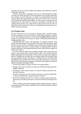 functions. We need to test the things that probably won't break but would be
catastrophic if they did.
Second, risk analyses, especially early ones, are educated guesses. Make
sure that you follow up and revisit the risk analysis at key project milestones.
For example, if you're following a V-model, you might perform the initial
analysis during the requirements phase, then review and revise it at the end
of the design and implementation phases, as well as prior to starting unit test,
integration test, and system test. We also recommend revisiting the risk
analysis during testing. You might find you have discovered new risks or
found that some risks weren't as risky as you thought and increased your con-
fidence in the risk analysis.
5.5.3 Project risks
We just discussed the use of testing to manage risks to product quality.
However, testing is an activity like the rest of the project and thus it is subject
to risks that endanger the project. To deal with the project risks that apply to
testing, we can use the same concepts we apply to identifying, prioritizing and
managing product risks.
Remembering that a risk is the possibility of a negative outcome, what
project risks affect testing? There are direct risks such as the late delivery of the
test items to the test team or availability issues with the test environment. There
are also indirect risks such as excessive delays in repairing defects found in
testing or problems with getting professional system administration support for
the test environment.
Of course, these are merely four examples of project risks; many others can
apply to your testing effort. To discover these risks, ask yourself and other
project participants and stakeholders, 'What could go wrong on the project to
delay or invalidate the test plan, the test strategy and the test estimate? What
are unacceptable outcomes of testing or in testing? What are the likelihoods
and impacts of each of these risks?' You can see that this process is very much
like the risk analysis process for products. Checklists and examples can help you
identify test project risks [Black, 2004].
For any risk, product or project, you have four typical options:
• Mitigate: Take steps in advance to reduce the likelihood (and possibly the
impact) of the risk.
• Contingency: Have a plan in place to reduce the impact should the risk
become an outcome.
• Transfer: Convince some other member of the team or project stakeholder
to reduce the likelihood or accept the impact of the risk.
• Ignore: Do nothing about the risk, which is usually a smart option only
when there's little that can be done or when the likelihood and impact are
low.
There is another typical risk-management option, buying insurance, which is
not usually pursued for project or product risks on software projects, though it
is not unheard of.
 