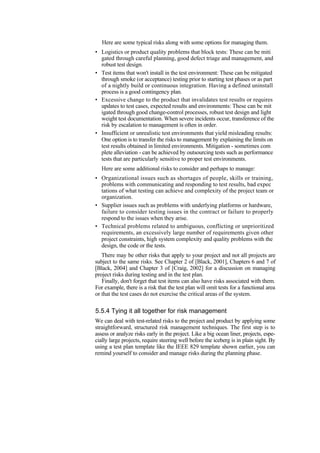 Here are some typical risks along with some options for managing them.
• Logistics or product quality problems that block tests: These can be miti
gated through careful planning, good defect triage and management, and
robust test design.
• Test items that won't install in the test environment: These can be mitigated
through smoke (or acceptance) testing prior to starting test phases or as part
of a nightly build or continuous integration. Having a defined uninstall
process is a good contingency plan.
• Excessive change to the product that invalidates test results or requires
updates to test cases, expected results and environments: These can be mit
igated through good change-control processes, robust test design and light
weight test documentation. When severe incidents occur, transference of the
risk by escalation to management is often in order.
• Insufficient or unrealistic test environments that yield misleading results:
One option is to transfer the risks to management by explaining the limits on
test results obtained in limited environments. Mitigation - sometimes com
plete alleviation - can be achieved by outsourcing tests such as performance
tests that are particularly sensitive to proper test environments.
Here are some additional risks to consider and perhaps to manage:
• Organizational issues such as shortages of people, skills or training,
problems with communicating and responding to test results, bad expec
tations of what testing can achieve and complexity of the project team or
organization.
• Supplier issues such as problems with underlying platforms or hardware,
failure to consider testing issues in the contract or failure to properly
respond to the issues when they arise.
• Technical problems related to ambiguous, conflicting or unprioritized
requirements, an excessively large number of requirements given other
project constraints, high system complexity and quality problems with the
design, the code or the tests.
There may be other risks that apply to your project and not all projects are
subject to the same risks. See Chapter 2 of [Black, 2001], Chapters 6 and 7 of
[Black, 2004] and Chapter 3 of [Craig, 2002] for a discussion on managing
project risks during testing and in the test plan.
Finally, don't forget that test items can also have risks associated with them.
For example, there is a risk that the test plan will omit tests for a functional area
or that the test cases do not exercise the critical areas of the system.
5.5.4 Tying it all together for risk management
We can deal with test-related risks to the project and product by applying some
straightforward, structured risk management techniques. The first step is to
assess or analyze risks early in the project. Like a big ocean liner, projects, espe-
cially large projects, require steering well before the iceberg is in plain sight. By
using a test plan template like the IEEE 829 template shown earlier, you can
remind yourself to consider and manage risks during the planning phase.
 