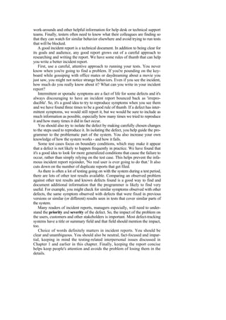 work-arounds and other helpful information for help desk or technical support
teams. Finally, testers often need to know what their colleagues are finding so
that they can watch for similar behavior elsewhere and avoid trying to run tests
that will be blocked.
A good incident report is a technical document. In addition to being clear for
its goals and audience, any good report grows out of a careful approach to
researching and writing the report. We have some rules of thumb that can help
you write a better incident report.
First, use a careful, attentive approach to running your tests. You never
know when you're going to find a problem. If you're pounding on the key-
board while gossiping with office mates or daydreaming about a movie you
just saw, you might not notice strange behaviors. Even if you see the incident,
how much do you really know about it? What can you write in your incident
report?
Intermittent or sporadic symptoms are a fact of life for some defects and it's
always discouraging to have an incident report bounced back as 'irrepro-
ducible'. So, it's a good idea to try to reproduce symptoms when you see them
and we have found three times to be a good rule of thumb. If a defect has inter-
mittent symptoms, we would still report it, but we would be sure to include as
much information as possible, especially how many times we tried to reproduce
it and how many times it did in fact occur.
You should also try to isolate the defect by making carefully chosen changes
to the steps used to reproduce it. In isolating the defect, you help guide the pro-
grammer to the problematic part of the system. You also increase your own
knowledge of how the system works - and how it fails.
Some test cases focus on boundary conditions, which may make it appear
that a defect is not likely to happen frequently in practice. We have found that
it's a good idea to look for more generalized conditions that cause the failure to
occur, rather than simply relying on the test case. This helps prevent the infa-
mous incident report rejoinder, 'No real user is ever going to do that.' It also
cuts down on the number of duplicate reports that get filed.
As there is often a lot of testing going on with the system during a test period,
there are lots of other test results available. Comparing an observed problem
against other test results and known defects found is a good way to find and
document additional information that the programmer is likely to find very
useful. For example, you might check for similar symptoms observed with other
defects, the same symptom observed with defects that were fixed in previous
versions or similar (or different) results seen in tests that cover similar parts of
the system.
Many readers of incident reports, managers especially, will need to under-
stand the priority and severity of the defect. So, the impact of the problem on
the users, customers and other stakeholders is important. Most defect-tracking
systems have a title or summary field and that field should mention the impact,
too.
Choice of words definitely matters in incident reports. You should be
clear and unambiguous. You should also be neutral, fact-focused and impar-
tial, keeping in mind the testing-related interpersonal issues discussed in
Chapter 1 and earlier in this chapter. Finally, keeping the report concise
helps keep people's attention and avoids the problem of losing them in the
details.
 