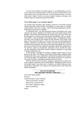 As a last rule of thumb for incident reports, we recommend that you use a
review process for all reports filed. It works if you have the lead tester review
reports and we have also allowed testers - at least experienced ones - to review
other testers' reports. Reviews are proven quality assurance techniques and
incident reports are important project deliverables.
5.6.2 What goes in an incident report?
An incident report describes some situation, behavior or event that occurred
during testing that requires further investigation. In many cases, an incident
report consists of one or two screens - full of information gathered by a defect-
tracking tool and stored in a database.
As mentioned above, you often document narrative information such as the
summary, the steps to reproduce, the isolation steps tried and the impact of the
problem. These fields should mention the inputs given and outputs observed,
the discrepancy or variance from expectations, the different ways you could -
and couldn't - make the problem recur and the impact. Classification informa-
tion that a tester would provide includes the date and time of the failure, what
phase of the project the failure was found in, the test case that produced the
incident, references to specifications or other documents that provide informa-
tion about correct behavior, the name of the tester (and perhaps the reviewer),
the test environment and any additional information about the configuration of
the software, system or environment. Sometimes testers classify the scope,
severity and priority of the defect, though sometimes managers or a bug triage
committee handle that role.
As the incident is managed to resolution, managers might assign a level of
priority to the report. The change control board or bug triage committee might
document the risks, costs, opportunities and benefits associated with fixing or
not fixing the defect. The programmer, when fixing the defect, can capture the
root cause, the phase of introduction and the phase of removal.
After the defect has been resolved, managers, programmers or others may
want to capture conclusions and recommendations. Throughout the life cycle of
the incident report, from discovery to resolution, the defect-tracking system
should allow each person who works on the incident report to enter status and
history information.
I E E E 829 STANDARD:
TEST INCIDENT REPORT TEMPLATE
Test incident report identifier
Summary
Incident description (inputs, expected
results, actual results, anomalies,
date and time, procedure step,
environment, attempts to repeat,
testers and observers)
Impact
 