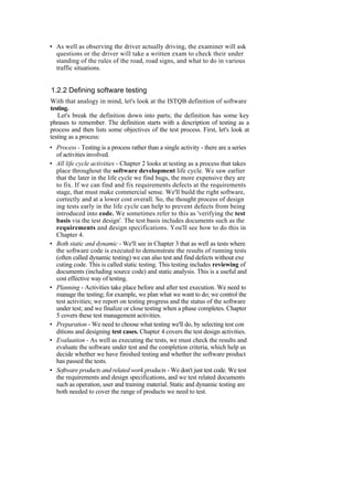 • As well as observing the driver actually driving, the examiner will ask
questions or the driver will take a written exam to check their under
standing of the rules of the road, road signs, and what to do in various
traffic situations.
1.2.2 Defining software testing
With that analogy in mind, let's look at the ISTQB definition of software
testing.
Let's break the definition down into parts; the definition has some key
phrases to remember. The definition starts with a description of testing as a
process and then lists some objectives of the test process. First, let's look at
testing as a process:
• Process - Testing is a process rather than a single activity - there are a series
of activities involved.
• All life cycle activities - Chapter 2 looks at testing as a process that takes
place throughout the software development life cycle. We saw earlier
that the later in the life cycle we find bugs, the more expensive they are
to fix. If we can find and fix requirements defects at the requirements
stage, that must make commercial sense. We'll build the right software,
correctly and at a lower cost overall. So, the thought process of design
ing tests early in the life cycle can help to prevent defects from being
introduced into code. We sometimes refer to this as 'verifying the test
basis via the test design'. The test basis includes documents such as the
requirements and design specifications. You'll see how to do this in
Chapter 4.
• Both static and dynamic - We'll see in Chapter 3 that as well as tests where
the software code is executed to demonstrate the results of running tests
(often called dynamic testing) we can also test and find defects without exe
cuting code. This is called static testing. This testing includes reviewing of
documents (including source code) and static analysis. This is a useful and
cost effective way of testing.
• Planning - Activities take place before and after test execution. We need to
manage the testing; for example, we plan what we want to do; we control the
test activities; we report on testing progress and the status of the software
under test; and we finalize or close testing when a phase completes. Chapter
5 covers these test management activities.
• Preparation - We need to choose what testing we'll do, by selecting test con
ditions and designing test cases. Chapter 4 covers the test design activities.
• Evaluation - As well as executing the tests, we must check the results and
evaluate the software under test and the completion criteria, which help us
decide whether we have finished testing and whether the software product
has passed the tests.
• Software products and related work products - We don't just test code. We test
the requirements and design specifications, and we test related documents
such as operation, user and training material. Static and dynamic testing are
both needed to cover the range of products we need to test.
 