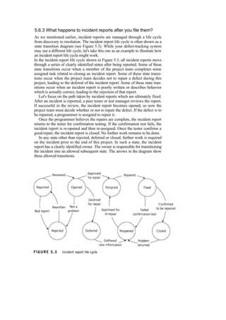 5.6.3 What happens to incident reports after you file them?
As we mentioned earlier, incident reports are managed through a life cycle
from discovery to resolution. The incident report life cycle is often shown as a
state transition diagram (see Figure 5.3). While your defect-tracking system
may use a different life cycle, let's take this one as an example to illustrate how
an incident report life cycle might work.
In the incident report life cycle shown in Figure 5.3, all incident reports move
through a series of clearly identified states after being reported. Some of these
state transitions occur when a member of the project team completes some
assigned task related to closing an incident report. Some of these state transi-
tions occur when the project team decides not to repair a defect during this
project, leading to the deferral of the incident report. Some of these state tran-
sitions occur when an incident report is poorly written or describes behavior
which is actually correct, leading to the rejection of that report.
Let's focus on the path taken by incident reports which are ultimately fixed.
After an incident is reported, a peer tester or test manager reviews the report.
If successful in the review, the incident report becomes opened, so now the
project team must decide whether or not to repair the defect. If the defect is to
be repaired, a programmer is assigned to repair it.
Once the programmer believes the repairs are complete, the incident report
returns to the tester for confirmation testing. If the confirmation test fails, the
incident report is re-opened and then re-assigned. Once the tester confirms a
good repair, the incident report is closed. No further work remains to be done.
In any state other than rejected, deferred or closed, further work is required
on the incident prior to the end of this project. In such a state, the incident
report has a clearly identified owner. The owner is responsible for transitioning
the incident into an allowed subsequent state. The arrows in the diagram show
these allowed transitions.
 