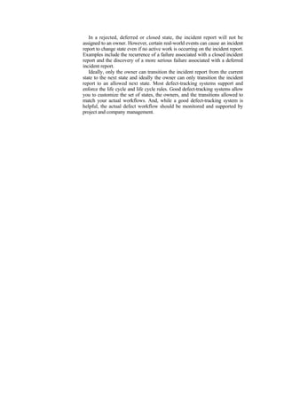 In a rejected, deferred or closed state, the incident report will not be
assigned to an owner. However, certain real-world events can cause an incident
report to change state even if no active work is occurring on the incident report.
Examples include the recurrence of a failure associated with a closed incident
report and the discovery of a more serious failure associated with a deferred
incident report.
Ideally, only the owner can transition the incident report from the current
state to the next state and ideally the owner can only transition the incident
report to an allowed next state. Most defect-tracking systems support and
enforce the life cycle and life cycle rules. Good defect-tracking systems allow
you to customize the set of states, the owners, and the transitions allowed to
match your actual workflows. And, while a good defect-tracking system is
helpful, the actual defect workflow should be monitored and supported by
project and company management.
 