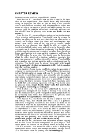 CHAPTER REVIEW
Let's review what you have learned in this chapter.
From Section 5.1, you should now be able to explain the basic
ideas of test organization. You should know why independent
testing is important, but also be able to analyze the potential
benefits and problems associated with independent test teams. You
should recognize the types of people and skills needed in a test
team and recall the tasks that a tester and a test leader will carry out.
You should know the glossary terms tester, test leader and test
manager.
From Section 5.2, you should now understand the fundamentals
of test planning and estimation. You should know the reasons for
writing test plans and be able to explain how test plans relate to
projects, test levels or phases, test targets and test execution. You
should know which parts of the test process require special
attention in test planning. You should be able to explain the
justification behind various entry and exit criteria that might relate
to projects, test levels or phases and test targets. You should be able
to distinguish the purpose and content of test plans from that of test
design specifications, test cases and test procedures, and know the
IEEE 829 outline for a test plan. You should know the factors that
affect the effort involved in testing, including especially test
strategies (approaches) and how they affect testing. You should be
able to explain how metrics, expertise and negotiation are used for
estimating. You should know the glossary terms entry criteria, exit
criteria, exploratory testing, test approach, test level, test plan, test
procedure and test strategy.
From Section 5.3, you should be able to explain the essentials of
test progress monitoring and control. You should know the common
metrics that are captured, logged and used for monitoring, as well
as ways to present these metrics. You should be able to analyze,
interpret and explain test metrics that can be useful for reporting test
status and for making decisions about how to control test progress.
You should be able to explain a typical test status report and know
the IEEE 829 test summary report and test log. You should know
the glossary terms defect density, failure rate, test control, test
coverage, test monitoring and test report.
From Section 5.4, you should now understand the basics of
configuration management that relate to testing. You should be
able to summarize how good configuration management helps us
do our testing work better. You should know the glossary terms
configuration management and version control.
From Section 5.5, you should now be able to explain how risk
and testing relate. You should know that a risk is a potential
undesirable or negative outcome and that most of the risks we are
interested in relate to the achievement of project objectives. You
should know about likelihood and impact as factors that determine
the importance of a risk. You should be able to compare and
contrast risks to the product (and its quality) and risks to the project
itself and know typical risks to the product and project. You should
be able to describe how to use risk analysis and risk management for
testing and test planning. You should know the glossary terms
product risk, project risk, risk and risk-based testing.
From Section 5.6, you should now understand incident logging
and be able to use incident management on your projects. You
should know the content of an incident report according to the
IEEE 829 standard. You should be able to write a high-quality
report based on test results and manage that report through its life
cycle. You should know the glossary term incident logging.
 