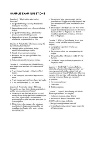 SAMPLE EXAM QUESTIONS
Question 1 Why is independent testing
important?
a. Independent testing is usually cheaper than
testing your own work.
b. Independent testing is more effective at finding
defects.
c. Independent testers should determine the
processes and methodologies used.
d. Independent testers are dispassionate about
whether the project succeeds or fails.
Question 2 Which of the following is among the
typical tasks of a test leader?
a. Develop system requirements, design
specifications and usage models.
b. Handle all test automation duties.
c. Keep tests and test coverage hidden from
programmers.
d. Gather and report test progress metrics.
Question 3 According to the ISTQB Glossary,
what do we mean when we call someone a test
manager?
a. A test manager manages a collection of test
leaders.
b. A test manager is the leader of a test team or
teams.
c. A test manager gets paid more than a test leader.
d. A test manager reports to a test leader.
Question 4 What is the primary difference
between the test plan, the test design specification,
and the test procedure specification?
a. The test plan describes one or more levels of
testing, the test design specification identifies the
associated high-level test cases and a test
procedure specification describes the actions for
executing a test.
b. The test plan is for managers, the test design
specification is for programmers and the test
procedure specification is for testers who are
automating tests.
c. The test plan is the least thorough, the test
procedure specification is the most thorough and
the test design specification is midway between
the two.
d. The test plan is finished in the first third of the
project, the test design specification is finished in
the middle third of the project and the test
procedure specification is finished in the last
third of the project.
Question 5 Which of the following factors is an
influence on the test effort involved in most
projects?
a. Geographical separation of tester and
programmers.
b. The departure of the test manager during the
project.
c. The quality of the information used to develop
the tests.
d. Unexpected long-term illness by a member of
the project team.
Question 6 The ISTQB Foundation Syllabus
establishes a fundamental test process where test
planning occurs early in the project, while test
execution occurs at the end. Which of the following
elements of the test plan, while specified during test
planning, is assessed during test execution?
a. Test tasks
b. Environmental needs
c. Exit criteria
d. Test team training
Question 7 Consider the following exit criteria
which might be found in a test plan:
I No known customer-critical defects.
II All interfaces between components tested.
III 100% code coverage of all units.
IVAll specified requirements satisfied.
V System functionality matches legacy system for
all business rules.
 