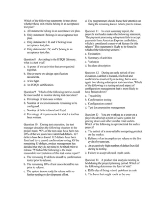 Which of the following statements is true about
whether these exit criteria belong in an acceptance
test plan?
a. All statements belong in an acceptance test plan.
b. Only statement I belongs in an acceptance test
plan.
c. Only statements I, II, and V belong in an
acceptance test plan.
d. Only statements I, IV, and V belong in an
acceptance test plan.
Question 8 According to the ISTQB Glossary,
what is a test level?
a. A group of test activities that are organized
together.
b. One or more test design specification
documents.
c. A test type.
d. An ISTQB certification.
Question 9 Which of the following metrics would
be most useful to monitor during test execution?
a. Percentage of test cases written.
b. Number of test environments remaining to be
configured.
c. Number of defects found and fixed.
d. Percentage of requirements for which a test has
been written.
Question 10 During test execution, the test
manager describes the following situation to the
project team: '90% of the test cases have been run.
20% of the test cases have identified defects. 127
defects have been found. 112 defects have been
fixed and have passed confirmation testing. Of the
remaining 15 defects, project management has
decided that they do not need to be fixed prior to
release.' Which of the following is the most
reasonable interpretation of this test status report?
a. The remaining 15 defects should be confirmation
tested prior to release.
b. The remaining 10% of test cases should be run
prior to release.
c. The system is now ready for release with no
further testing or development effort.
d. The programmers should focus their attention on
fixing the remaining known defects prior to release.
Question 11 In a test summary report, the
project's test leader makes the following statement,
'The payment processing subsystem fails to accept
payments from American Express cardholders,
which is considered a must-work feature for this
release.' This statement is likely to be found in
which of the following sections?
a. Evaluation
b. Summary of activities
c. Variances
d. Incident description
Question 12 During an early period of test
execution, a defect is located, resolved and
confirmed as resolved by re-testing, but is seen
again later during subsequent test execution. Which
of the following is a testing-related aspect of
configuration management that is most likely to
have broken down?
a. Traceability
b. Confirmation testing
c. Configuration control
d. Test documentation management
Question 13 You are working as a tester on a
project to develop a point-of-sales system for
grocery stores and other similar retail outlets.
Which of the following is a product risk for such a
project?
a. The arrival of a more-reliable competing product
on the market.
b. Delivery of an incomplete test release to the first
cycle of system test.
c. An excessively high number of defect fixes fail
during re-testing.
d. Failure to accept allowed credit cards.
Question 14 A product risk analysis meeting is
held during the project planning period. Which of
the following determines the level of risk?
a. Difficulty of fixing related problems in code
b. The harm that might result to the user
 