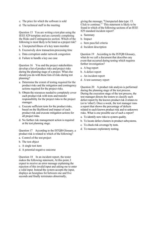 c. The price for which the software is sold
d. The technical staff in the meeting
Question 15 You are writing a test plan using the
IEEE 829 template and are currently completing
the Risks and Contingencies section. Which of the
following is most likely to be listed as a project risk?
a. Unexpected illness of a key team member
b. Excessively slow transaction-processing time
c. Data corruption under network congestion
d. Failure to handle a key use case
Question 16 You and the project stakeholders
develop a list of product risks and project risks
during the planning stage of a project. What else
should you do with those lists of risks during test
planning?
a. Determine the extent of testing required for the
product risks and the mitigation and contingency
actions required for the project risks.
b. Obtain the resources needed to completely cover
each product risk with tests and transfer
responsibility for the project risks to the project
manager.
c. Execute sufficient tests for the product risks,
based on the likelihood and impact of each
product risk and execute mitigation actions for
all project risks.
d. No further risk management action is required
at the test planning stage.
Question 17 According to the ISTQB Glossary, a
product risk is related to which of the following?
a. Control of the test project
b. The test object
c. A single test item
d. A potential negative outcome
Question 18 In an incident report, the tester
makes the following statement, At this point, I
expect to receive an error message explaining the
rejection of this invalid input and asking me to enter
a valid input. Instead the system accepts the input,
displays an hourglass for between one and five
seconds and finally terminates abnormally,
giving the message, "Unexpected data type: 15.
Click to continue." ' This statement is likely to be
found in which of the following sections of an IEEE
829 standard incident report?
a. Summary
b. Impact
c. Item pass/fail criteria
d. Incident description
Question 19 According to the ISTQB Glossary,
what do we call a document that describes any
event that occurred during testing which requires
further investigation?
a. A bug report
b. A defect report
c. An incident report
d. A test summary report
Question 20 A product risk analysis is performed
during the planning stage of the test process.
During the execution stage of the test process, the
test manager directs the testers to classify each
defect report by the known product risk it relates to
(or to 'other'). Once a week, the test manager runs
a report that shows the percentage of defects
related to each known product risk and to unknown
risks. What is one possible use of such a report?
a. To identify new risks to system quality.
b. To locate defect clusters in product subsystems.
c. To check risk coverage by tests.
d. To measure exploratory testing.
 