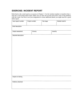 EXERCISE: INCIDENT REPORT
Refer back to the e-mail used as an exercise in Chapter 1. Use the incident template to transform that e-
mail into a well-written defect report. Make sure you take into account and resolve some of the problems
with the e-mail. Feel free to use your imagination to create additional details you might need for a good
defect report.
 