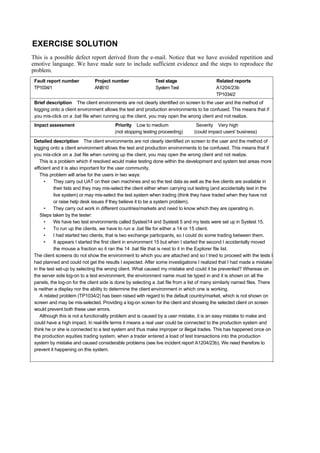 EXERCISE SOLUTION
This is a possible defect report derived from the e-mail. Notice that we have avoided repetition and
emotive language. We have made sure to include sufficient evidence and the steps to reproduce the
problem.
Fault report number Project number Test stage Related reports
TP1034/1 ANB10 SystemTest A1204/23b
TP1034/2
Brief description The client environments are not clearly identified on screen to the user and the method of
logging onto a client environment allows the test and production environments to be confused. This means that if
you mis-click on a .bat file when running up the client, you may open the wrong client and not realize.
Impact assessment Priority Low to medium Severity Very high
(not stopping testing proceeding) (could impact users' business)
Detailed description The client environments are not clearly identified on screen to the user and the method of
logging onto a client environment allows the test and production environments to be confused. This means that if
you mis-click on a .bat file when running up the client, you may open the wrong client and not realize.
This is a problem which if resolved would make testing done within the development and system test areas more
efficient and it is also important for the user community.
This problem will arise for the users in two ways:
• They carry out UAT on their own machines and so the test data as well as the live clients are available in
their lists and they may mis-select the client either when carrying out testing (and accidentally test in the
live system) or may mis-select the test system when trading (think they have traded when they have not
or raise help desk issues if they believe it to be a system problem).
• They carry out work in different countries/markets and need to know which they are operating in.
Steps taken by the tester:
• We have two test environments called Systest14 and Systesti 5 and my tests were set up in Systest 15.
• To run up the clients, we have to run a .bat file for either a 14 or 15 client.
• I had started two clients, that is two exchange participants, so I could do some trading between them.
• It appears I started the first client in environment 15 but when I started the second I accidentally moved
the mouse a fraction so it ran the 14 .bat file that is next to it in the Explorer file list.
The client screens do not show the environment to which you are attached and so I tried to proceed with the tests I
had planned and could not get the results I expected. After some investigations I realized that I had made a mistake
in the test set-up by selecting the wrong client. What caused my mistake and could it be prevented? Whereas on
the server side log-on to a test environment, the environment name must be typed in and it is shown on all the
panels, the log-on for the client side is done by selecting a .bat file from a list of many similarly named files. There
is neither a display nor the ability to determine the client environment in which one is working.
A related problem (TP1034/2) has been raised with regard to the default country/market, which is not shown on
screen and may be mis-selected. Providing a log-on screen for the client and showing the selected client on screen
would prevent both these user errors.
Although this is not a functionality problem and is caused by a user mistake, it is an easy mistake to make and
could have a high impact. In real-life terms it means a real user could be connected to the production system and
think he or she is connected to a test system and thus make improper or illegal trades. This has happened once on
the production equities trading system, when a trader entered a load of test transactions into the production
system by mistake and caused considerable problems (see live incident report A1204/23b). We need therefore to
prevent it happening on this system.
 
