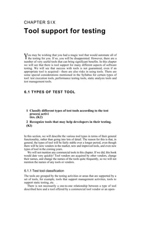 CHAPTER S I X
Tool support for testing
ou may be wishing that you had a magic tool that would automate all of
the testing for you. If so, you will be disappointed. However, there are a
number of very useful tools that can bring significant benefits. In this chapter
we will see that there is tool support for many different aspects of software
testing. We will see that success with tools is not guaranteed, even if an
appropriate tool is acquired - there are also risks in using tools. There are
some special considerations mentioned in the Syllabus for certain types of
tool: test execution tools, performance testing tools, static analysis tools and
test management tools.
Y
6.1 TYPES OF TEST TOOL
1 Classify different types of test tools according to the test
process activi
ties. (K2)
2 Recognize tools that may help developers in their testing.
(Kl)
In this section, we will describe the various tool types in terms of their general
functionality, rather than going into lots of detail. The reason for this is that, in
general, the types of tool will be fairly stable over a longer period, even though
there will be new vendors in the market, new and improved tools, and even new
types of tool in the coming years.
We will not mention any commercial tools in this chapter. If we did, this book
would date very quickly! Tool vendors are acquired by other vendors, change
their names, and change the names of the tools quite frequently, so we will not
mention the names of any tools or vendors.
6.1.1 Test tool classification
The tools are grouped by the testing activities or areas that are supported by a
set of tools, for example, tools that support management activities, tools to
support static testing, etc. .
There is not necessarily a one-to-one relationship between a type of tool
described here and a tool offered by a commercial tool vendor or an open-
 