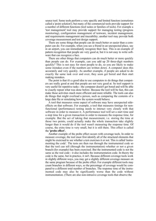 source tool. Some tools perform a very specific and limited function (sometimes
called a 'point solution'), but many of the commercial tools provide support for
a number of different functions (tool suites or families of tools). For example a
'test management' tool may provide support for managing testing (progress
monitoring), configuration management of testware, incident management,
and requirements management and traceability; another tool may provide both
coverage measurement and test design support.
There are some things that people can do much better or easier than a com-
puter can do. For example, when you see a friend in an unexpected place, say
in an airport, you can immediately recognize their face. This is an example of
pattern recognition that people are very good at, but it is not easy to write soft-
ware that can recognize a face.
There are other things that computers can do much better or more quickly
than people can do. For example, can you add up 20 three-digit numbers
quickly? This is not easy for most people to do, so you are likely to make
some mistakes even if the numbers are written down. A computer does this
accurately and very quickly. As another example, if people are asked to do
exactly the same task over and over, they soon get bored and then start
making mistakes.
The point is that it's a good idea to use computers to do things that comput-
ers are really good at and that people are not very good at. So tool support is
very useful for repetitive tasks - the computer doesn't get bored and will be able
to exactly repeat what was done before. Because the tool will be fast, this can
make those activities much more efficient and more reliable. The tools can also
do things that might overload a person, such as comparing the contents of a
large data file or simulating how the system would behave.
A tool that measures some aspect of software may have unexpected side-
effects on that software. For example, a tool that measures timings for non-
functional (performance) testing needs to interact very closely with that
software in order to measure it. A performance tool will set a start time and
a stop time for a given transaction in order to measure the response time, for
example. But the act of taking that measurement, i.e. storing the time at
those two points, could actually make the whole transaction take slightly
longer than it would do if the tool wasn't measuring the response time. Of
course, the extra time is very small, but it is still there. This effect is called
the 'probe effect'.
Another example of the probe effect occurs with coverage tools. In order to
measure coverage, the tool must first identify all of the structural elements that
might be exercised to see whether a test exercises it or not. This is called 'instru-
menting the code'. The tests are then run through the instrumented code so
that the tool can tell (through the instrumentation) whether or not a given
branch (for example) has been exercised. But the instrumented code is not the
same as the real code - it also includes the instrumentation code. In theory the
code is the same, but in practice, it isn't. Because different coverage tools work
in slightly different ways, you may get a slightly different coverage measure on
the same program because of the probe effect. For example different tools may
count branches in different ways, so the percentage of coverage would be com-
pared to a different total number of branches. The response time of the instru-
mented code may also be significantly worse than the code without
instrumentation. (There are also non-intrusive coverage tools that observe the
 