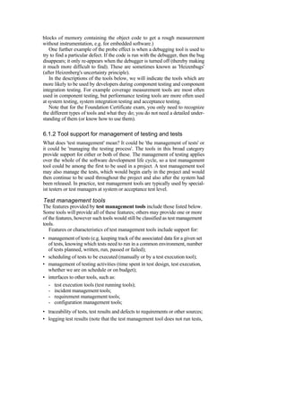 blocks of memory containing the object code to get a rough measurement
without instrumentation, e.g. for embedded software.)
One further example of the probe effect is when a debugging tool is used to
try to find a particular defect. If the code is run with the debugger, then the bug
disappears; it only re-appears when the debugger is turned off (thereby making
it much more difficult to find). These are sometimes known as 'Heizenbugs'
(after Heizenberg's uncertainty principle).
In the descriptions of the tools below, we will indicate the tools which are
more likely to be used by developers during component testing and component
integration testing. For example coverage measurement tools are most often
used in component testing, but performance testing tools are more often used
at system testing, system integration testing and acceptance testing.
Note that for the Foundation Certificate exam, you only need to recognize
the different types of tools and what they do; you do not need a detailed under-
standing of them (or know how to use them).
6.1.2 Tool support for management of testing and tests
What does 'test management' mean? It could be 'the management of tests' or
it could be 'managing the testing process'. The tools in this broad category
provide support for either or both of these. The management of testing applies
over the whole of the software development life cycle, so a test management
tool could be among the first to be used in a project. A test management tool
may also manage the tests, which would begin early in the project and would
then continue to be used throughout the project and also after the system had
been released. In practice, test management tools are typically used by special-
ist testers or test managers at system or acceptance test level.
Test management tools
The features provided by test management tools include those listed below.
Some tools will provide all of these features; others may provide one or more
of the features, however such tools would still be classified as test management
tools.
Features or characteristics of test management tools include support for:
• management of tests (e.g. keeping track of the associated data for a given set
of tests, knowing which tests need to run in a common environment, number
of tests planned, written, run, passed or failed);
• scheduling of tests to be executed (manually or by a test execution tool);
• management of testing activities (time spent in test design, test execution,
whether we are on schedule or on budget);
• interfaces to other tools, such as:
- test execution tools (test running tools);
- incident management tools;
- requirement management tools;
- configuration management tools;
• traceability of tests, test results and defects to requirements or other sources;
• logging test results (note that the test management tool does not run tests,
 