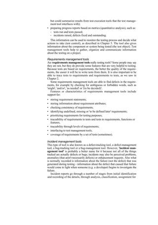 but could summarize results from test execution tools that the test manage-
ment tool interfaces with);
• preparing progress reports based on metrics (quantitative analysis), such as:
- tests run and tests passed;
- incidents raised, defects fixed and outstanding.
This information can be used to monitor the testing process and decide what
actions to take (test control), as described in Chapter 5. The tool also gives
information about the component or system being tested (the test object). Test
management tools help to gather, organize and communicate information
about the testing on a project.
Requirements management tools
Are requirements management tools really testing tools? Some people may say
they are not, but they do provide some features that are very helpful to testing.
Because tests are based on requirements, the better the quality of the require-
ments, the easier it will be to write tests from them. It is also important to be
able to trace tests to requirements and requirements to tests, as we saw in
Chapter 2.
Some requirements management tools are able to find defects in the require-
ments, for example by checking for ambiguous or forbidden words, such as
'might', 'and/or', 'as needed' or '(to be decided)'.
Features or characteristics of requirements management tools include
support for:
• storing requirement statements;
• storing information about requirement attributes;
• checking consistency of requirements;
• identifying undefined, missing or 'to be defined later' requirements;
• prioritizing requirements for testing purposes;
• traceability of requirements to tests and tests to requirements, functions or
features;
• traceability through levels of requirements;
• interfacing to test management tools;
• coverage of requirements by a set of tests (sometimes).
Incident management tools
This type of tool is also known as a defect-tracking tool, a defect-management
tool, a bug-tracking tool or a bug-management tool. However, 'incident man-
agement tool' is probably a better name for it because not all of the things
tracked are actually defects or bugs; incidents may also be perceived problems,
anomalies (that aren't necessarily defects) or enhancement requests. Also what
is normally recorded is information about the failure (not the defect) that was
generated during testing - information about the defect that caused that failure
would come to light when someone (e.g. a developer) begins to investigate the
failure.
Incident reports go through a number of stages from initial identification
and recording of the details, through analysis, classification, assignment for
 