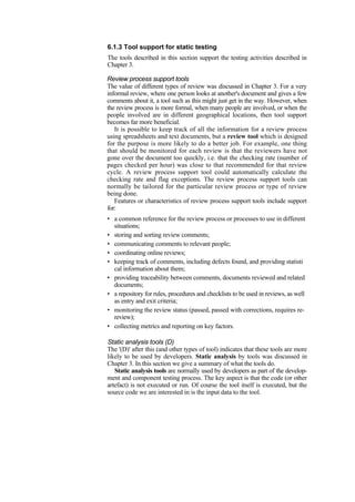 6.1.3 Tool support for static testing
The tools described in this section support the testing activities described in
Chapter 3.
Review process support tools
The value of different types of review was discussed in Chapter 3. For a very
informal review, where one person looks at another's document and gives a few
comments about it, a tool such as this might just get in the way. However, when
the review process is more formal, when many people are involved, or when the
people involved are in different geographical locations, then tool support
becomes far more beneficial.
It is possible to keep track of all the information for a review process
using spreadsheets and text documents, but a review tool which is designed
for the purpose is more likely to do a better job. For example, one thing
that should be monitored for each review is that the reviewers have not
gone over the document too quickly, i.e. that the checking rate (number of
pages checked per hour) was close to that recommended for that review
cycle. A review process support tool could automatically calculate the
checking rate and flag exceptions. The review process support tools can
normally be tailored for the particular review process or type of review
being done.
Features or characteristics of review process support tools include support
for:
• a common reference for the review process or processes to use in different
situations;
• storing and sorting review comments;
• communicating comments to relevant people;
• coordinating online reviews;
• keeping track of comments, including defects found, and providing statisti
cal information about them;
• providing traceability between comments, documents reviewed and related
documents;
• a repository for rules, procedures and checklists to be used in reviews, as well
as entry and exit criteria;
• monitoring the review status (passed, passed with corrections, requires re-
review);
• collecting metrics and reporting on key factors.
Static analysis tools (D)
The '(D)' after this (and other types of tool) indicates that these tools are more
likely to be used by developers. Static analysis by tools was discussed in
Chapter 3. In this section we give a summary of what the tools do.
Static analysis tools are normally used by developers as part of the develop-
ment and component testing process. The key aspect is that the code (or other
artefact) is not executed or run. Of course the tool itself is executed, but the
source code we are interested in is the input data to the tool.
 