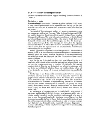 6.1.4 Tool support for test specification
The tools described in this section support the testing activities described in
Chapter 4.
Test design tools
Test design tools help to construct test cases, or at least test inputs (which is part
of a test case). If an automated oracle is available, then the tool can also con-
struct the expected result, so it can actually generate test cases (rather than just
test inputs).
For example, if the requirements are kept in a requirements management or
test management tool, or in a Computer Aided Software Engineering (CASE)
tool used by developers, then it is possible to identify the input fields, including
the range of valid values. This range information can be used to identify bound-
ary values and equivalence partitions. If the valid range is stored, the tool can
distinguish between values that should be accepted and those that should gen-
erate an error message. If the error messages are stored, then the expected
result can be checked in detail. If the expected result of the input of a valid
value is known, then that expected result can also be included in the test case
constructed by the test design tool.
Another type of test design tool is one that helps to select combinations of
possible factors to be used in testing, to ensure that all pairs of combinations of
operating system and browser are tested, for example. Some of these tools may
use orthogonal arrays. See [Copeland, 2003] for a description of these combi-
nation techniques.
Note that the test design tool may have only a partial oracle - that is, it
may know which input values are to be accepted and rejected, but it may
not know the exact error message or resulting calculation for the expected
result of the test. Thus the test design tool can help us to get started with
test design and will identify all of the fields, but it will not do the whole job
of test design for us - there will be more verification that may need to be
done.
Another type of test design tool is sometimes called a 'screen scraper', a
structured template or a test frame. The tool looks at a window of the
graphical user interface and identifies all of the buttons, lists and input
fields, and can set up a test for each thing that it finds. This means that
every button will be clicked for example and every list box will be selected.
This is a good start for a thorough set of tests and it can quickly and easily
identify non-working buttons. However, unless the tool has access to an
oracle, it may not know what should actually happen as a result of the
button click.
Yet another type of test design tool may be bundled with a coverage tool. If
a coverage tool has identified which branches have been covered by a set of
existing tests for example, it can also identify the path that needs to be taken in
order to cover the untested branches. By identifying which of the previous deci-
sion outcomes need to be True or False, the tool can calculate an input value
that will cause execution to take a particular path in order to increase coverage.
Here the test is being designed from the code itself. In this case the presence of
an oracle is less likely, so it may only be the test inputs that are constructed by
the test design tool.
 