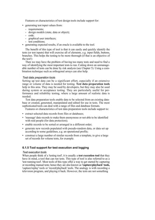 Features or characteristics of test design tools include support for:
• generating test input values from:
- requirements;
- design models (state, data or object);
- code;
- graphical user interfaces;
- test conditions;
• generating expected results, if an oracle is available to the tool.
The benefit of this type of tool is that it can easily and quickly identify the
tests (or test inputs) that will exercise all of elements, e.g. input fields, buttons,
branches. This helps the testing to be more thorough (if that is an objective of
the test!)
Then we may have the problem of having too many tests and need to find a
way of identifying the most important tests to run. Cutting down an unmanage-
able number of tests can be done by risk analysis (see Chapter 5). Using a com-
bination technique such as orthogonal arrays can also help.
Test data preparation tools
Setting up test data can be a significant effort, especially if an extensive
range or volume of data is needed for testing. Test data preparation tools
help in this area. They may be used by developers, but they may also be used
during system or acceptance testing. They are particularly useful for per-
formance and reliability testing, where a large amount of realistic data is
needed.
Test data preparation tools enable data to be selected from an existing data-
base or created, generated, manipulated and edited for use in tests. The most
sophisticated tools can deal with a range of files and database formats.
Features or characteristics of test data preparation tools include support to:
• extract selected data records from files or databases;
• 'massage' data records to make them anonymous or not able to be identified
with real people (for data protection);
• enable records to be sorted or arranged in a different order;
• generate new records populated with pseudo-random data, or data set up
according to some guidelines, e.g. an operational profile;
• construct a large number of similar records from a template, to give a large
set of records for volume tests, for example.
6.1.5 Tool support for test execution and logging
Test execution tools
When people think of a 'testing tool', it is usually a test execution tool that they
have in mind, a tool that can run tests. This type of tool is also referred to as a
'test running tool'. Most tools of this type offer a way to get started by capturing
or recording manual tests; hence they are also known as 'capture/playback' tools,
'capture/replay' tools or 'record/playback' tools. The analogy is with recording a
television program, and playing it back. However, the tests are not something
 