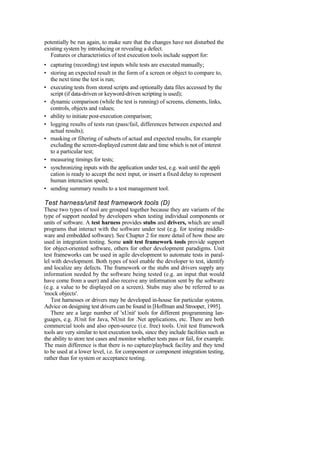 potentially be run again, to make sure that the changes have not disturbed the
existing system by introducing or revealing a defect.
Features or characteristics of test execution tools include support for:
• capturing (recording) test inputs while tests are executed manually;
• storing an expected result in the form of a screen or object to compare to,
the next time the test is run;
• executing tests from stored scripts and optionally data files accessed by the
script (if data-driven or keyword-driven scripting is used);
• dynamic comparison (while the test is running) of screens, elements, links,
controls, objects and values;
• ability to initiate post-execution comparison;
• logging results of tests run (pass/fail, differences between expected and
actual results);
• masking or filtering of subsets of actual and expected results, for example
excluding the screen-displayed current date and time which is not of interest
to a particular test;
• measuring timings for tests;
• synchronizing inputs with the application under test, e.g. wait until the appli
cation is ready to accept the next input, or insert a fixed delay to represent
human interaction speed;
• sending summary results to a test management tool.
Test harness/unit test framework tools (D)
These two types of tool are grouped together because they are variants of the
type of support needed by developers when testing individual components or
units of software. A test harness provides stubs and drivers, which are small
programs that interact with the software under test (e.g. for testing middle-
ware and embedded software). See Chapter 2 for more detail of how these are
used in integration testing. Some unit test framework tools provide support
for object-oriented software, others for other development paradigms. Unit
test frameworks can be used in agile development to automate tests in paral-
lel with development. Both types of tool enable the developer to test, identify
and localize any defects. The framework or the stubs and drivers supply any
information needed by the software being tested (e.g. an input that would
have come from a user) and also receive any information sent by the software
(e.g. a value to be displayed on a screen). Stubs may also be referred to as
'mock objects'.
Test harnesses or drivers may be developed in-house for particular systems.
Advice on designing test drivers can be found in [Hoffman and Strooper, 1995].
There are a large number of 'xUnit' tools for different programming lan-
guages, e.g. JUnit for Java, NUnit for .Net applications, etc. There are both
commercial tools and also open-source (i.e. free) tools. Unit test framework
tools are very similar to test execution tools, since they include facilities such as
the ability to store test cases and monitor whether tests pass or fail, for example.
The main difference is that there is no capture/playback facility and they tend
to be used at a lower level, i.e. for component or component integration testing,
rather than for system or acceptance testing.
 