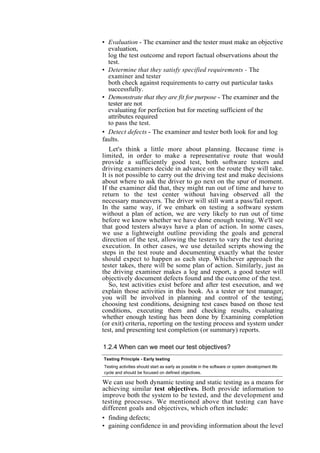 • Evaluation - The examiner and the tester must make an objective
evaluation,
log the test outcome and report factual observations about the
test.
• Determine that they satisfy specified requirements - The
examiner and tester
both check against requirements to carry out particular tasks
successfully.
• Demonstrate that they are fit for purpose - The examiner and the
tester are not
evaluating for perfection but for meeting sufficient of the
attributes required
to pass the test.
• Detect defects - The examiner and tester both look for and log
faults.
Let's think a little more about planning. Because time is
limited, in order to make a representative route that would
provide a sufficiently good test, both software testers and
driving examiners decide in advance on the route they will take.
It is not possible to carry out the driving test and make decisions
about where to ask the driver to go next on the spur of moment.
If the examiner did that, they might run out of time and have to
return to the test center without having observed all the
necessary maneuvers. The driver will still want a pass/fail report.
In the same way, if we embark on testing a software system
without a plan of action, we are very likely to run out of time
before we know whether we have done enough testing. We'll see
that good testers always have a plan of action. In some cases,
we use a lightweight outline providing the goals and general
direction of the test, allowing the testers to vary the test during
execution. In other cases, we use detailed scripts showing the
steps in the test route and documenting exactly what the tester
should expect to happen as each step. Whichever approach the
tester takes, there will be some plan of action. Similarly, just as
the driving examiner makes a log and report, a good tester will
objectively document defects found and the outcome of the test.
So, test activities exist before and after test execution, and we
explain those activities in this book. As a tester or test manager,
you will be involved in planning and control of the testing,
choosing test conditions, designing test cases based on those test
conditions, executing them and checking results, evaluating
whether enough testing has been done by Examining completion
(or exit) criteria, reporting on the testing process and system under
test, and presenting test completion (or summary) reports.
1.2.4 When can we meet our test objectives?
Testing Principle - Early testing
Testing activities should start as early as possible in the software or system development life
cycle and should be focused on defined objectives.
We can use both dynamic testing and static testing as a means for
achieving similar test objectives. Both provide information to
improve both the system to be tested, and the development and
testing processes. We mentioned above that testing can have
different goals and objectives, which often include:
• finding defects;
• gaining confidence in and providing information about the level
 