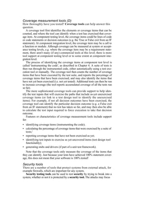 Coverage measurement tools (D)
How thoroughly have you tested? Coverage tools can help answer this
question.
A coverage tool first identifies the elements or coverage items that can be
counted, and where the tool can identify when a test has exercised that cover-
age item. At component testing level, the coverage items could be lines of code
or code statements or decision outcomes (e.g. the True or False exit from an IF
statement). At component integration level, the coverage item may be a call to
a function or module. Although coverage can be measured at system or accept-
ance testing levels, e.g. where the coverage item may be a requirement state-
ment, there aren't many (if any) commercial tools at this level; there is more
tool support at component testing level or to some extent at component inte-
gration level.
The process of identifying the coverage items at component test level is
called 'instrumenting the code', as described in Chapter 4. A suite of tests is
then run through the instrumented code, either automatically using a test exe-
cution tool or manually. The coverage tool then counts the number of coverage
items that have been executed by the test suite, and reports the percentage of
coverage items that have been exercised, and may also identify the items that
have not yet been exercised (i.e. not yet tested). Additional tests can then be run
to increase coverage (the tool reports accumulated coverage of all the tests run
so far).
The more sophisticated coverage tools can provide support to help iden-
tify the test inputs that will exercise the paths that include as-yet unexercised
coverage items (or link to a test design tool to identify the unexercised
items). For example, if not all decision outcomes have been exercised, the
coverage tool can identify the particular decision outcome (e.g. a False exit
from an IF statement) that no test has taken so far, and may then also be able
to calculate the test input required to force execution to take that decision
outcome.
Features or characteristics of coverage measurement tools include support
for:
• identifying coverage items (instrumenting the code);
• calculating the percentage of coverage items that were exercised by a suite of
tests;'
• reporting coverage items that have not been exercised as yet;
• identifying test inputs to exercise as yet uncovered items (test design tool
functionality);
• generating stubs and drivers (if part of a unit test framework).
Note that the coverage tools only measure the coverage of the items that
they can identify. Just because your tests have achieved 100% statement cover-
age, this does not mean that your software is 100% tested!
Security tools
There are a number of tools that protect systems from external attack, for
example firewalls, which are important for any system.
Security testing tools can be used to test security by trying to break into a
system, whether or not it is protected by a security tool. The attacks may focus
 