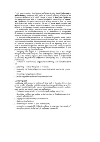 Performance-testing, load-testing and stress-testing tools Performance-
testing tools are concerned with testing at system level to see whether or not
the system will stand up to a high volume of usage. A 'load' test checks that
the system can cope with its expected number of transactions. A 'volume'
test checks that the system can cope with a large amount of data, e.g. many
fields in a record, many records in a file, etc. A 'stress' test is one that goes
beyond the normal expected usage of the system (to see what would happen
outside its design expectations), with respect to load or volume.
In performance testing, many test inputs may be sent to the software or
system where the individual results may not be checked in detail. The purpose
of the test is to measure characteristics, such as response times, throughput or
the mean time between failures (for reliability testing).
In order to assess performance, the tool needs to generate some kind of
activity on the system, and this can be done in different ways. At a very simple
level the same transaction could be repeated many times, but this is not realis-
tic. There are many levels of realism that could be set, depending on the tool,
such as different user profiles, different types of activity, timing delays and
other parameters. Adequately replicating the end-user environments or user
profiles is usually key to realistic results.
Analyzing the output of a performance-testing tool is not always
straightforward and it requires time and expertise. If the performance is
not up to the standard expected, then some analysis needs to be performed
to see where the problem is and to know what can be done to improve the
performance.
Features or characteristics of performance-testing tools include support
for:
• generating a load on the system to be tested;
• measuring the timing of specific transactions as the load on the system
varies;
• measuring average response times;
• producing graphs or charts of responses over time.
Monitoring tools
Monitoring tools are used to continuously keep track of the status of the system
in use, in order to have the earliest warning of problems and to improve service.
There are monitoring tools for servers, networks, databases, security, perform-
ance, website and internet usage, and applications.
Features or characteristics of monitoring tools include support for:
• identifying problems and sending an alert message to the administrator (e.g.
network administrator);
• logging real-time and historical information;
• finding optimal settings;
• monitoring the number of users on a network;
• monitoring network traffic (either in real time or covering a given length of
time of operation with the analysis performed afterwards).
 