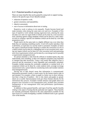 6.2.1 Potential benefits of using tools
There are many benefits that can be gained by using tools to support testing,
whatever the specific type of tool. Benefits include:
• reduction of repetitive work;
• greater consistency and repeatability;
• objective assessment;
• ease of access to information about tests or testing.
Repetitive work is tedious to do manually. People become bored and
make mistakes when doing the same task over and over. Examples of this
type of repetitive work include running regression tests, entering the same
test data over and over again (both of which can be done by a test execution
tool), checking against coding standards (which can be done by a static analy-
sis tool) or creating a specific test database (which can be done by a test data
preparation tool).
People tend to do the same task in a slightly different way even when they
think they are repeating something exactly. A tool will exactly reproduce what
it did before, so each time it is run the result is consistent. Examples of where
this aspect is beneficial include checking to confirm the correctness of a fix to
a defect (which can be done by a debugging tool or test execution tool), enter-
ing test inputs (which can be done by a test execution tool) and generating
tests from requirements (which can be done by a test design tool or possibly
a requirements management tool).
If a person calculates a value from the software or incident reports, they may
inadvertently omit something, or their own subjective prejudices may lead them
to interpret that data incorrectly. Using a tool means that subjective bias is
removed and the assessment is more repeatable and consistently calculated.
Examples include assessing the cyclomatic complexity or nesting levels of a
component (which can be done by a static analysis tool), coverage (coverage
measurement tool), system behavior (monitoring tools) and incident statistics
(test management tool).
Having lots of data doesn't mean that information is communicated.
Information presented visually is much easier for the human mind to take in
and interpret. For example, a chart or graph is a better way to show informa-
tion than a long list of numbers - this is why charts and graphs in spread-
sheets are so useful. Special purpose tools give these features directly for the
information they process. Examples include statistics and graphs about test
progress (test execution or test management tool), incident rates (incident
management or test management tool) and performance (performance
testing tool).
In addition to these general benefits, each type of tool has specific benefits
relating to the aspect of testing that the particular tool supports. These benefits
are normally prominently featured in the sales information available for the
type of tool. It is worth investigating a number of different tools to get a general
view of the benefits.
 