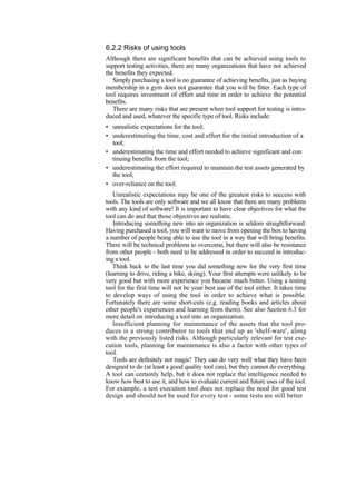 6.2.2 Risks of using tools
Although there are significant benefits that can be achieved using tools to
support testing activities, there are many organizations that have not achieved
the benefits they expected.
Simply purchasing a tool is no guarantee of achieving benefits, just as buying
membership in a gym does not guarantee that you will be fitter. Each type of
tool requires investment of effort and time in order to achieve the potential
benefits.
There are many risks that are present when tool support for testing is intro-
duced and used, whatever the specific type of tool. Risks include:
• unrealistic expectations for the tool;
• underestimating the time, cost and effort for the initial introduction of a
tool;
• underestimating the time and effort needed to achieve significant and con
tinuing benefits from the tool;
• underestimating the effort required to maintain the test assets generated by
the tool;
• over-reliance on the tool.
Unrealistic expectations may be one of the greatest risks to success with
tools. The tools are only software and we all know that there are many problems
with any kind of software! It is important to have clear objectives for what the
tool can do and that those objectives are realistic.
Introducing something new into an organization is seldom straightforward.
Having purchased a tool, you will want to move from opening the box to having
a number of people being able to use the tool in a way that will bring benefits.
There will be technical problems to overcome, but there will also be resistance
from other people - both need to be addressed in order to succeed in introduc-
ing a tool.
Think back to the last time you did something new for the very first time
(learning to drive, riding a bike, skiing). Your first attempts were unlikely to be
very good but with more experience you became much better. Using a testing
tool for the first time will not be your best use of the tool either. It takes time
to develop ways of using the tool in order to achieve what is possible.
Fortunately there are some short-cuts (e.g. reading books and articles about
other people's experiences and learning from them). See also Section 6.3 for
more detail on introducing a tool into an organization.
Insufficient planning for maintenance of the assets that the tool pro-
duces is a strong contributor to tools that end up as 'shelf-ware', along
with the previously listed risks. Although particularly relevant for test exe-
cution tools, planning for maintenance is also a factor with other types of
tool.
Tools are definitely not magic! They can do very well what they have been
designed to do (at least a good quality tool can), but they cannot do everything.
A tool can certainly help, but it does not replace the intelligence needed to
know how best to use it, and how to evaluate current and future uses of the tool.
For example, a test execution tool does not replace the need for good test
design and should not be used for every test - some tests are still better
 
