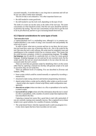 executed manually. A test that takes a very long time to automate and will not
be run very often is better done manually.
This list of risks is not exhaustive. Two other important factors are:
• the skill needed to create good tests;
• the skill needed to use the tools well, depending on the type of tool.
The skills of a tester are not the same as the skills of the tool user. The tester
concentrates on what should be tested, what the test cases should be and how
to prioritize the testing. The tool user concentrates on how best to get the tool
to do its job effectively and how to give increasing benefit from tool use.
6.2.3 Special considerations for some types of tools
Test execution tools
A 'capture/playback tool' is a misleading term, although it is in common use.
Capture/playback is one mode of using a test execution tool and probably the
worst way to use it!
In order to know what tests to execute and how to run them, the test execu-
tion tool must have some way of knowing what to do - this is the script for the
tool. But since the tool is only software, the script must be completely exact and
unambiguous to the computer (which has no common sense). This means that
the script becomes a program, written in a programming language. The script-
ing language may be specific to a particular tool, or it may be a more general
language. Scripting languages are not used just by test execution tools, but the
scripts used by the tool are stored electronically to be run when the tests are
executed under the tool's control.
There are tools that can generate scripts by identifying what is on the screen
rather than by capturing a manual test, but they still generate scripts to be used
in execution; they are not script-free.
There are different levels of scripting. Five are described in [Fewster and
Graham, 1999]:
• linear scripts (which could be created manually or captured by recording a
manual test);
• structured scripts (using selection and iteration programming structures);
• shared scripts (where a script can be called by other scripts so can be re-used
- shared scripts also require a formal script library under configuration man
agement);
• data-driven scripts (where test data is in a file or spreadsheet to be read by
a control script);
• keyword-driven scripts (where all of the information about the test is stored
in a file or spreadsheet, with a number of control scripts that implement the
tests described in the file).
Capturing a manual test seems like a good idea to start with, particularly if
you are currently running tests manually anyway. But a captured test (a linear
script) is not a good solution, for a number of reasons, including:
• The script doesn't know what the expected result is until you program it in -
it only stores inputs that have been recorded, not test cases.
 