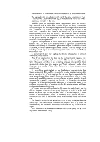 • A small change to the software may invalidate dozens or hundreds of scripts.
• The recorded script can only cope with exactly the same conditions as when
it was recorded. Unexpected events (e.g. a file that already exists) will not be
interpreted correctly by the tool.
However, there are some times when capturing test inputs (i.e. record-
ing a manual test) is useful. For example, if you are doing exploratory
testing or if you are running unscripted tests with experienced business
users, it can be very helpful simply to log everything that is done, as an
audit trail. This serves as a form of documentation of what was tested
(although analyzing it may not be easy). This audit trail can also be very
useful if a failure occurs which cannot be easily reproduced - the recording
of the specific failure can be played to the developer to see exactly what
sequence caused the problem.
Captured test inputs can be useful in the short term, where the context
remains valid. Just don't expect to replay them as regression tests (when the
context of the test may be different). Captured tests may be acceptable for a few
dozen tests, where the effort to update them when the software changes is not
very large. Don't expect a linear-scripting approach to scale to hundreds or
thousands of tests.
So capturing tests does have a place, but it is not a large place in terms of
automating test execution.
Data-driven scripts allow the data, i.e. the test inputs and expected out-
comes, to be stored separately from the script. This has the advantage that a
tester who doesn't know how to use a scripting language can populate a file or
spreadsheet with the data for a specific test. This is particularly useful when
there are a large number of data values that need to be tested using the same
control script.
Keyword-driven scripts include not just data but also keywords in the data
file or spreadsheet. This enables a tester (who is not a script programmer) to
devise a great variety of tests (not just the test input data for essentially the
same test, as in data-driven scripts). The tester needs to know what keywords
are currently available to use (by someone having written a script for it) and
what data the keyword is expecting, but the tester can then write tests, not just
test data. The tester can also request additional keywords to be added to the
available programmed set of scripts as needed. Keywords can deal with both
test inputs and expected outcomes.
Of course, someone still needs to be able to use the tool directly and be
able to program in the tool's scripting language in order to write and
debug the scripts that will use the data tables or keyword tables. A small
number of automation specialists can support a larger number of testers,
who then don't need to learn to be script programmers (unless they want
to).
The data files (data-driven or keyword-driven) include the expected results
for the tests. The actual results from each test run also need to be stored, at
least until they are compared to the expected results and any differences are
logged.
More information on data-driven and keyword-driven scripting can be found
in [Fewster and Graham, 1999].
 