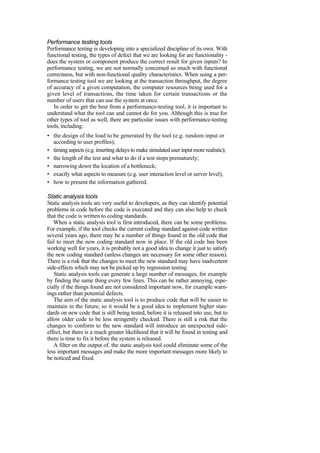 Performance testing tools
Performance testing is developing into a specialized discipline of its own. With
functional testing, the types of defect that we are looking for are functionality -
does the system or component produce the correct result for given inputs? In
performance testing, we are not normally concerned so much with functional
correctness, but with non-functional quality characteristics. When using a per-
formance testing tool we are looking at the transaction throughput, the degree
of accuracy of a given computation, the computer resources being used for a
given level of transactions, the time taken for certain transactions or the
number of users that can use the system at once.
In order to get the best from a performance-testing tool, it is important to
understand what the tool can and cannot do for you. Although this is true for
other types of tool as well, there are particular issues with performance-testing
tools, including:
• the design of the load to be generated by the tool (e.g. random input or
according to user profiles);
• timing aspects (e.g. inserting delays to make simulated user input more realistic);
• the length of the test and what to do if a test stops prematurely;
• narrowing down the location of a bottleneck;
• exactly what aspects to measure (e.g. user interaction level or server level);
• how to present the information gathered.
Static analysis tools
Static analysis tools are very useful to developers, as they can identify potential
problems in code before the code is executed and they can also help to check
that the code is written to coding standards.
When a static analysis tool is first introduced, there can be some problems.
For example, if the tool checks the current coding standard against code written
several years ago, there may be a number of things found in the old code that
fail to meet the new coding standard now in place. If the old code has been
working well for years, it is probably not a good idea to change it just to satisfy
the new coding standard (unless changes are necessary for some other reason).
There is a risk that the changes to meet the new standard may have inadvertent
side-effects which may not be picked up by regression testing.
Static analysis tools can generate a large number of messages, for example
by finding the same thing every few lines. This can be rather annoying, espe-
cially if the things found are not considered important now, for example warn-
ings rather than potential defects.
The aim of the static analysis tool is to produce code that will be easier to
maintain in the future, so it would be a good idea to implement higher stan-
dards on new code that is still being tested, before it is released into use, but to
allow older code to be less stringently checked. There is still a risk that the
changes to conform to the new standard will introduce an unexpected side-
effect, but there is a much greater likelihood that it will be found in testing and
there is time to fix it before the system is released.
A filter on the output of. the static analysis tool could eliminate some of the
less important messages and make the more important messages more likely to
be noticed and fixed.
 