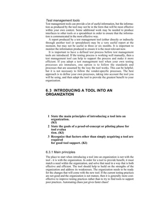 Test management tools
Test management tools can provide a lot of useful information, but the informa-
tion as produced by the tool may not be in the form that will be most effective
within your own context. Some additional work may be needed to produce
interfaces to other tools or a spreadsheet in order to ensure that the informa-
tion is communicated in the most effective way.
A report produced by a test management tool (either directly or indirectly
through another tool or spreadsheet) may be a very useful report at the
moment, but may not be useful in three or six months. It is important to
monitor the information produced to ensure it is the most relevant now.
It is important to have a defined test process before test management
tools are introduced. If the testing process is working well manually, then a
test management tool can help to support the process and make it more
efficient. If you adopt a test management tool when your own testing
processes are immature, one option is to follow the standards and
processes that are assumed by the way the tool works. This can be helpful;
but it is not necessary to follow the vendor-specific processes. The best
approach is to define your own processes, taking into account the tool you
will be using, and then adapt the tool to provide the greatest benefit to your
organization.
6.3 INTRODUCING A TOOL INTO AN
ORGANIZATION
1 State the main principles of introducing a tool into an
organization.
(Kl)
2 State the goals of a proof-of-concept or piloting phase for
tool evalua
tion. (Kl)
3 Recognize that factors other than simply acquiring a tool are
required
for good tool support. (Kl)
6.3.1 Main principles
The place to start when introducing a tool into an organization is not with the
tool - it is with the organization. In order for a tool to provide benefit, it must
match a need within the organization, and solve that need in a way that is both
effective and efficient. The tool should help to build on the strengths of the
organization and address its weaknesses. The organization needs to be ready
for the changes that will come with the new tool. If the current testing practices
are not good and the organization is not mature, then it is generally more cost-
effective to improve testing practices rather than to try to find tools to support
poor practices. Automating chaos just gives faster chaos!
 