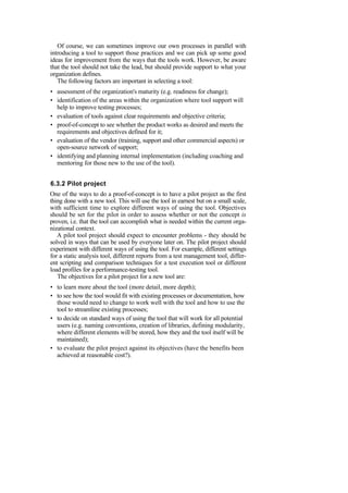 Of course, we can sometimes improve our own processes in parallel with
introducing a tool to support those practices and we can pick up some good
ideas for improvement from the ways that the tools work. However, be aware
that the tool should not take the lead, but should provide support to what your
organization defines.
The following factors are important in selecting a tool:
• assessment of the organization's maturity (e.g. readiness for change);
• identification of the areas within the organization where tool support will
help to improve testing processes;
• evaluation of tools against clear requirements and objective criteria;
• proof-of-concept to see whether the product works as desired and meets the
requirements and objectives defined for it;
• evaluation of the vendor (training, support and other commercial aspects) or
open-source network of support;
• identifying and planning internal implementation (including coaching and
mentoring for those new to the use of the tool).
6.3.2 Pilot project
One of the ways to do a proof-of-concept is to have a pilot project as the first
thing done with a new tool. This will use the tool in earnest but on a small scale,
with sufficient time to explore different ways of using the tool. Objectives
should be set for the pilot in order to assess whether or not the concept is
proven, i.e. that the tool can accomplish what is needed within the current orga-
nizational context.
A pilot tool project should expect to encounter problems - they should be
solved in ways that can be used by everyone later on. The pilot project should
experiment with different ways of using the tool. For example, different settings
for a static analysis tool, different reports from a test management tool, differ-
ent scripting and comparison techniques for a test execution tool or different
load profiles for a performance-testing tool.
The objectives for a pilot project for a new tool are:
• to learn more about the tool (more detail, more depth);
• to see how the tool would fit with existing processes or documentation, how
those would need to change to work well with the tool and how to use the
tool to streamline existing processes;
• to decide on standard ways of using the tool that will work for all potential
users (e.g. naming conventions, creation of libraries, defining modularity,
where different elements will be stored, how they and the tool itself will be
maintained);
• to evaluate the pilot project against its objectives (have the benefits been
achieved at reasonable cost?).
 
