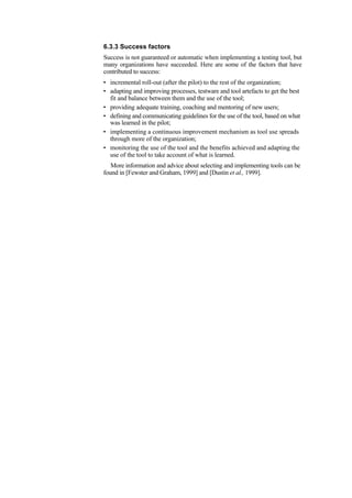 6.3.3 Success factors
Success is not guaranteed or automatic when implementing a testing tool, but
many organizations have succeeded. Here are some of the factors that have
contributed to success:
• incremental roll-out (after the pilot) to the rest of the organization;
• adapting and improving processes, testware and tool artefacts to get the best
fit and balance between them and the use of the tool;
• providing adequate training, coaching and mentoring of new users;
• defining and communicating guidelines for the use of the tool, based on what
was learned in the pilot;
• implementing a continuous improvement mechanism as tool use spreads
through more of the organization;
• monitoring the use of the tool and the benefits achieved and adapting the
use of the tool to take account of what is learned.
More information and advice about selecting and implementing tools can be
found in [Fewster and Graham, 1999] and [Dustin et al., 1999].
 