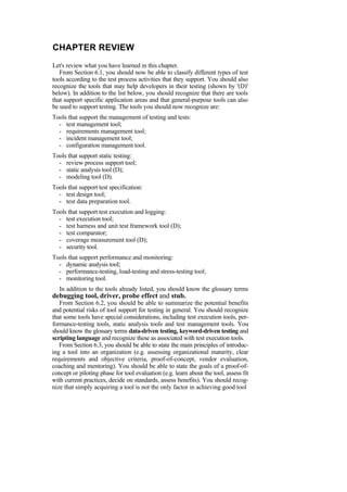 CHAPTER REVIEW
Let's review what you have learned in this chapter.
From Section 6.1, you should now be able to classify different types of test
tools according to the test process activities that they support. You should also
recognize the tools that may help developers in their testing (shown by '(D)'
below). In addition to the list below, you should recognize that there are tools
that support specific application areas and that general-purpose tools can also
be used to support testing. The tools you should now recognize are:
Tools that support the management of testing and tests:
- test management tool;
- requirements management tool;
- incident management tool;
- configuration management tool.
Tools that support static testing:
- review process support tool;
- static analysis tool (D);
- modeling tool (D).
Tools that support test specification:
- test design tool;
- test data preparation tool.
Tools that support test execution and logging:
- test execution tool;
- test harness and unit test framework tool (D);
- test comparator;
- coverage measurement tool (D);
- security tool.
Tools that support performance and monitoring:
- dynamic analysis tool;
- performance-testing, load-testing and stress-testing tool;
- monitoring tool.
In addition to the tools already listed, you should know the glossary terms
debugging tool, driver, probe effect and stub.
From Section 6.2, you should be able to summarize the potential benefits
and potential risks of tool support for testing in general. You should recognize
that some tools have special considerations, including test execution tools, per-
formance-testing tools, static analysis tools and test management tools. You
should know the glossary terms data-driven testing, keyword-driven testing and
scripting language and recognize these as associated with test execution tools.
From Section 6.3, you should be able to state the main principles of introduc-
ing a tool into an organization (e.g. assessing organizational maturity, clear
requirements and objective criteria, proof-of-concept, vendor evaluation,
coaching and mentoring). You should be able to state the goals of a proof-of-
concept or piloting phase for tool evaluation (e.g. learn about the tool, assess fit
with current practices, decide on standards, assess benefits). You should recog-
nize that simply acquiring a tool is not the only factor in achieving good tool
 