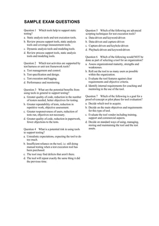 SAMPLE EXAM QUESTIONS
Question 1 Which tools help to support static
testing?
a. Static analysis tools and test execution tools.
b. Review process support tools, static analysis
tools and coverage measurement tools.
c. Dynamic analysis tools and modeling tools.
d. Review process support tools, static analysis
tools and modeling tools.
Question 2 Which test activities are supported by
test harness or unit test framework tools?
a. Test management and control.
b. Test specification and design.
c. Test execution and logging.
d. Performance and monitoring.
Question 3 What are the potential benefits from
using tools in general to support testing?
a. Greater quality of code, reduction in the number
of testers needed, better objectives for testing.
b. Greater repeatability of tests, reduction in
repetitive work, objective assessment.
c. Greater responsiveness of users, reduction of
tests run, objectives not necessary.
d. Greater quality of code, reduction in paperwork,
fewer objections to the tests.
Question 4 What is a potential risk in using tools
to support testing?
a. Unrealistic expectations, expecting the tool to do
too much.
b. Insufficient reliance on the tool, i.e. still doing
manual testing when a test execution tool has
been purchased.
c. The tool may find defects that aren't there.
d. The tool will repeat exactly the same thing it did
the previous time.
Question 5 Which of the following are advanced
scripting techniques for test execution tools?
a. Data-driven and keyword-driven
b. Data-driven and capture-driven
c. Capture-driven and keyhole-driven
d. Playback-driven and keyword-driven
Question 6 Which of the following would NOT be
done as part of selecting a tool for an organization?
a. Assess organizational maturity, strengths and
weaknesses.
b. Roll out the tool to as many users as possible
within the organization.
c. Evaluate the tool features against clear
requirements and objective criteria.
d. Identify internal requirements for coaching and
mentoring in the use of the tool.
Question 7 Which of the following is a goal for a
proof-of-concept or pilot phase for tool evaluation?
a. Decide which tool to acquire.
b. Decide on the main objectives and requirements
for this type of tool.
c. Evaluate the tool vendor including training,
support and commercial aspects.
d. Decide on standard ways of using, managing,
storing and maintaining the tool and the test
assets.
 