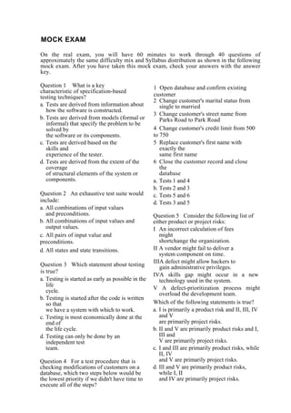 MOCK EXAM
On the real exam, you will have 60 minutes to work through 40 questions of
approximately the same difficulty mix and Syllabus distribution as shown in the following
mock exam. After you have taken this mock exam, check your answers with the answer
key.
Question 1 What is a key
characteristic of specification-based
testing techniques?
a. Tests are derived from information about
how the software is constructed.
b. Tests are derived from models (formal or
informal) that specify the problem to be
solved by
the software or its components.
c. Tests are derived based on the
skills and
experience of the tester.
d. Tests are derived from the extent of the
coverage
of structural elements of the system or
components.
Question 2 An exhaustive test suite would
include:
a. All combinations of input values
and preconditions.
b. All combinations of input values and
output values.
c. All pairs of input value and
preconditions.
d. All states and state transitions.
Question 3 Which statement about testing
is true?
a. Testing is started as early as possible in the
life
cycle.
b. Testing is started after the code is written
so that
we have a system with which to work.
c. Testing is most economically done at the
end of
the life cycle.
d. Testing can only be done by an
independent test
team.
Question 4 For a test procedure that is
checking modifications of customers on a
database, which two steps below would be
the lowest priority if we didn't have time to
execute all of the steps?
1 Open database and confirm existing
customer
2 Change customer's marital status from
single to married
3 Change customer's street name from
Parks Road to Park Road
4 Change customer's credit limit from 500
to 750
5 Replace customer's first name with
exactly the
same first name
6 Close the customer record and close
the
database
a. Tests 1 and 4
b. Tests 2 and 3
c. Tests 5 and 6
d. Tests 3 and 5
Question 5 Consider the following list of
either product or project risks:
I An incorrect calculation of fees
might
shortchange the organization.
II A vendor might fail to deliver a
system component on time.
IIIA defect might allow hackers to
gain administrative privileges.
IVA skills gap might occur in a new
technology used in the system.
V A defect-prioritization process might
overload the development team.
Which of the following statements is true?
a. I is primarily a product risk and II, III, IV
and V
are primarily project risks.
b. II and V are primarily product risks and I,
III and
V are primarily project risks.
c. I and III are primarily product risks, while
II, IV
and V are primarily project risks.
d. Ill and V are primarily product risks,
while I, II
and IV are primarily project risks.
 