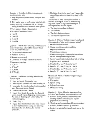 Question 6 Consider the following statements
about regression tests:
I They may usefully be automated if they are well
designed.
II They are the same as confirmation tests (re-tests).
IIIThey are a way to reduce the risk of a change
having an adverse affect elsewhere in the system.
IVThey are only effective if automated.
Which pair of statements is true?
a. I and II
b. I and III
c. II and III
d. II and IV
Question 7 Which of the following could be used to
assess the coverage achieved for structure-based
(white-box) test techniques?
V Decision outcomes exercised
W Partitions exercised
X Boundaries exercised
Y Conditions or multiple conditions exercised
Z Statements exercised
a. V,WorY
b. WXorY
c. V,YorZ
d. W,XorZ
Question 8 Review the following portion of an
incident report.
1 I place any item in the shopping cart.
2 Iplaceanyother(different)itemintheshoppingcart.
3 I remove the first item from the shopping cart, but
leave the second item in the cart.
4 I click the < Checkout > button.
5 I expect the system to display the first checkout
screen. Instead, it gives the pop-up error message,
'No items in shopping cart. Click <Okay> to
continue shopping.'
6 I click < Okay >.
7 I expect the system to return to the main window
to allow me to continue adding and removing
items from the cart. Instead, the browser
terminates.
8 The failure described in steps 5 and 7 occurred in
each of three attempts to perform steps 1,2,3,4
and 6.
Assume that no other narrative information is
included in the report. Which of the following
important aspects of a good incident report is
missing from this incident report?
a. The steps to reproduce the failure.
b. The summary.
c. The check for intermittence.
d. The use of an objective tone.
Question 9 Which of the following are benefits and
which are risks of using tools to support testing?
1 Over-reliance on the tool
2 Greater consistency and repeatability
3 Objective assessment
4 Unrealistic expectations
5 Underestimating the effort required to maintain
the test assets generated by the tool
6 Ease of access to information about tests or testing
7 Repetitive work is reduced
a. Benefits: 3,4,6 and 7. Risks: 1,2 and 5
b. Benefits: 1,2,3 and 7, Risks: 4,5 and 6
c. Benefits: 2,3,6 and 7. Risks: 1,4 and 5
d. Benefits: 2,3,5 and 6. Risks: 1,4 and 7
Question 10 Which of the following encourages
objective testing?
a. Unit testing
b. System testing
c. Independent testing
d. Destructive testing
Question 11 Of the following statements about
reviews of specifications, which statement is true?
a. Reviews are not generally cost effective as the
meetings are time consuming and require
preparation and follow up.
b. Thereisnoneedtopreparefororfollowuponreviews.
c. Reviews must be controlled by the author.
d. Reviews are a cost effective early static test on the
system.
 