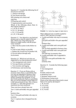 Question 12 Consider the following list of
test process activities:
I Analysis and design
II Test closure activities
IIIEvaluating exit criteria and
reporting
IVPlanning and control
V Implementation and execution
Which of the following places these in
their logical sequence?
a. I, II, III, IV and V
b. IV, I, V, III and II.
c. IV, I, V,II and III.
d. I, IV, V HI and II.
Question 13 Test objectives vary between
projects and so must be stated in the test
plan. Which one of the following test
objectives might conflict with the proper
tester mindset?
a. Show that the system works before we
ship it.
b. Find as many defects as possible.
c. Reduce the overall level of product risk.
d. Prevent defects through early
involvement.
Question 14 Which test activities are
supported by test data preparation tools?
a. Test management and control
b. Test specification and design
c. Test execution and logging
d. Performance and monitoring
Question 15 If you are flying with an
economy ticket, there is a possibility that
you may get upgraded to business class,
especially if you hold a gold card in the
airline's frequent flyer program. If you
don't hold a gold card, there is a possibility
that you will get 'bumped' off the flight if it
is full and you check in late. This is shown
in Figure 7.1. Note that each box (i.e.
statement) has been numbered.
Three tests have already been run:
Test 1: Gold card holder who gets upgraded
to
business class
Test 2: Non-gold card holder who stays in
economy
Test 3: A person who is bumped from the
flight
What additional tests would be needed to
achieve 100% decision coverage?
a. A gold card holder who stays in economy
and a
non-gold card holder who gets upgraded
to
business class.
b. A gold card holder and a non-gold card
holder
who are both upgraded to business class.
c. A gold card holder and a non-gold card
holder
who both stay in economy class.
d. A gold card holder who is upgraded to
business
class and a non-gold card holder who
stays in
economy class.
Question 16 Consider the following types
of tools:
V Test management
tools
W Static analysis tools
X Modeling tools
Y Dynamic analysis tools
Z Performance testing tools
Which of the following of these tools is most
likely to be used by developers?
a. W,XandY
b. VYandZ
c. V,WandZ
d. X,YandZ
 